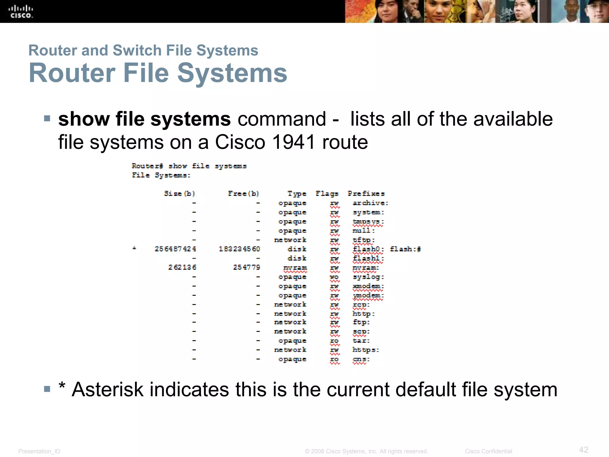 Router and Switch File Systems 
Router File Systems 
 show file systems command - lists all of the available 
file systems on a Cisco 1941 route 
 * Asterisk indicates this is the current default file system 
Presentation_ID © 2008 Cisco Systems, Inc. All rights reserved. Cisco Confidential 42 
 