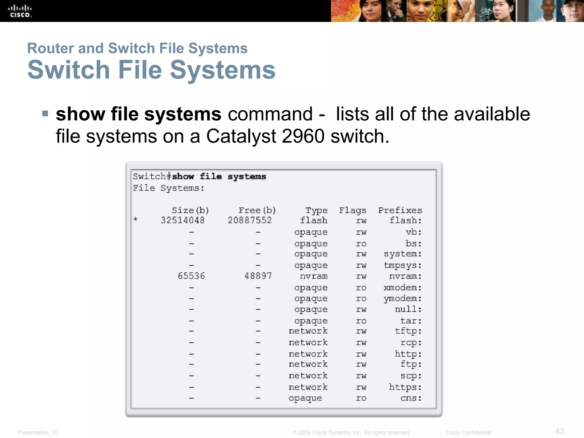 Router and Switch File Systems 
Switch File Systems 
 show file systems command - lists all of the available 
file systems on a Catalyst 2960 switch. 
Presentation_ID © 2008 Cisco Systems, Inc. All rights reserved. Cisco Confidential 43 
 