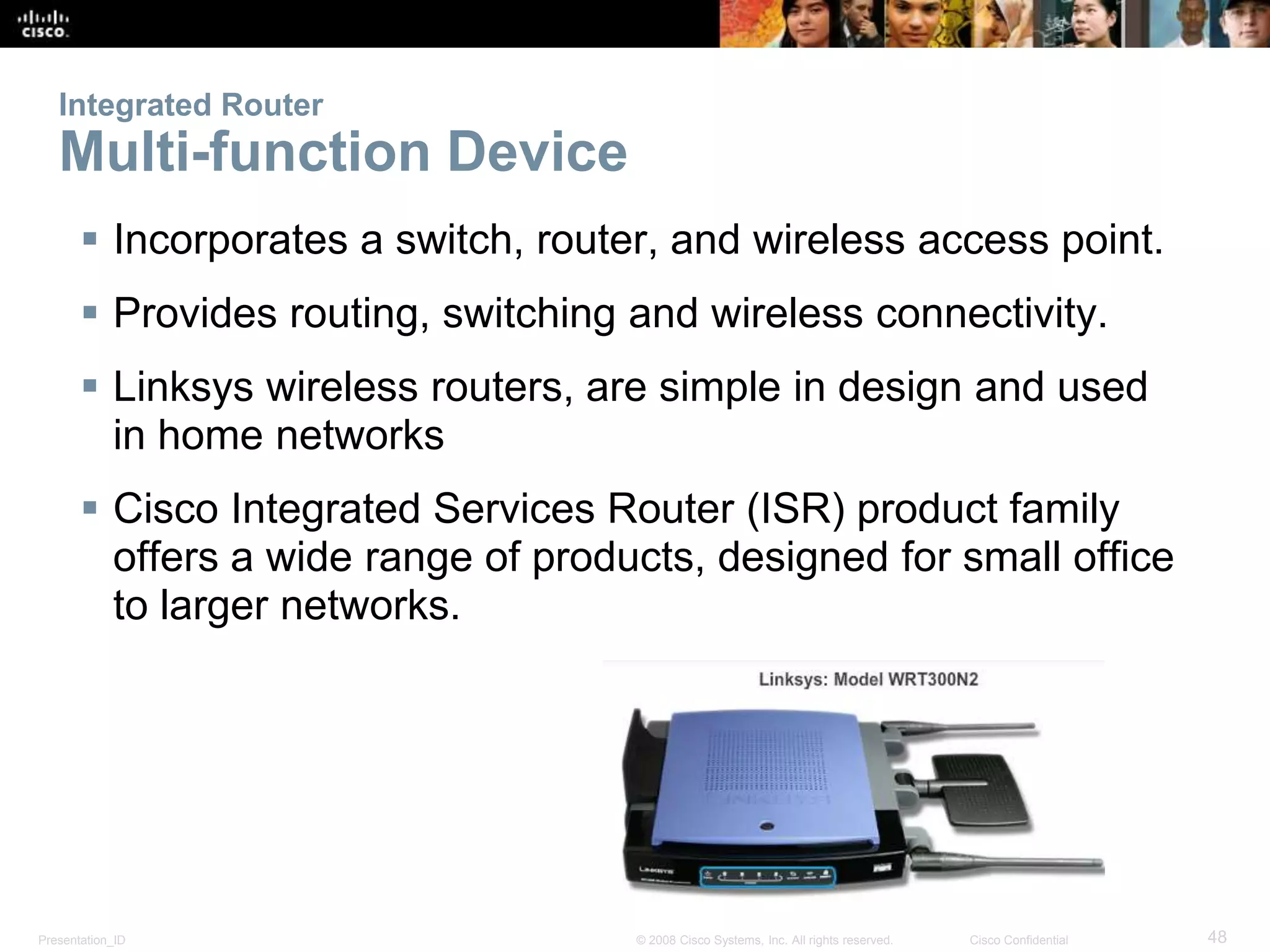 Integrated Router 
Multi-function Device 
 Incorporates a switch, router, and wireless access point. 
 Provides routing, switching and wireless connectivity. 
 Linksys wireless routers, are simple in design and used 
in home networks 
 Cisco Integrated Services Router (ISR) product family 
offers a wide range of products, designed for small office 
to larger networks. 
Presentation_ID © 2008 Cisco Systems, Inc. All rights reserved. Cisco Confidential 48 
 