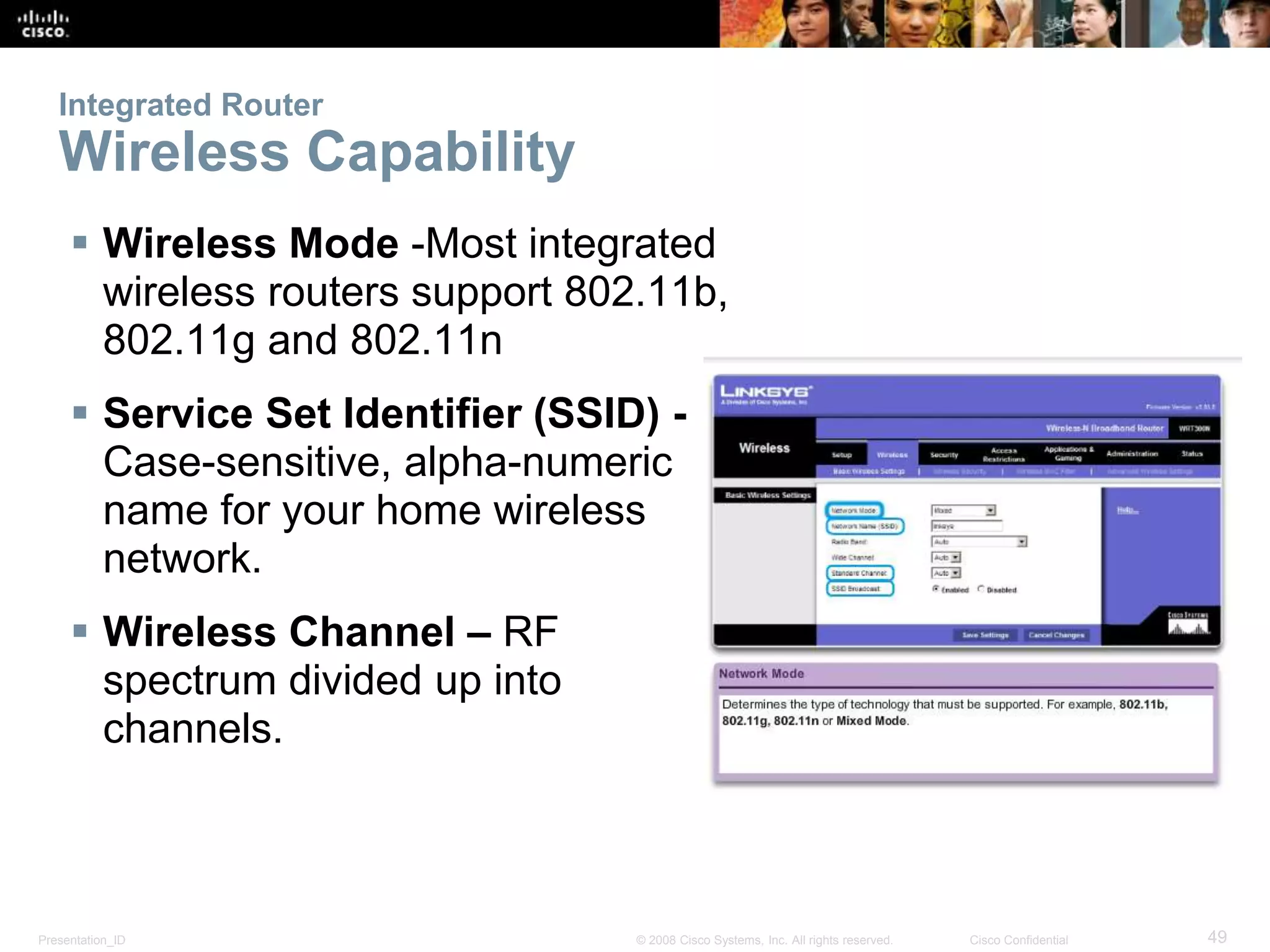 Integrated Router 
Wireless Capability 
 Wireless Mode -Most integrated 
wireless routers support 802.11b, 
802.11g and 802.11n 
 Service Set Identifier (SSID) - 
Case-sensitive, alpha-numeric 
name for your home wireless 
network. 
 Wireless Channel – RF 
spectrum divided up into 
channels. 
Presentation_ID © 2008 Cisco Systems, Inc. All rights reserved. Cisco Confidential 49 
 
