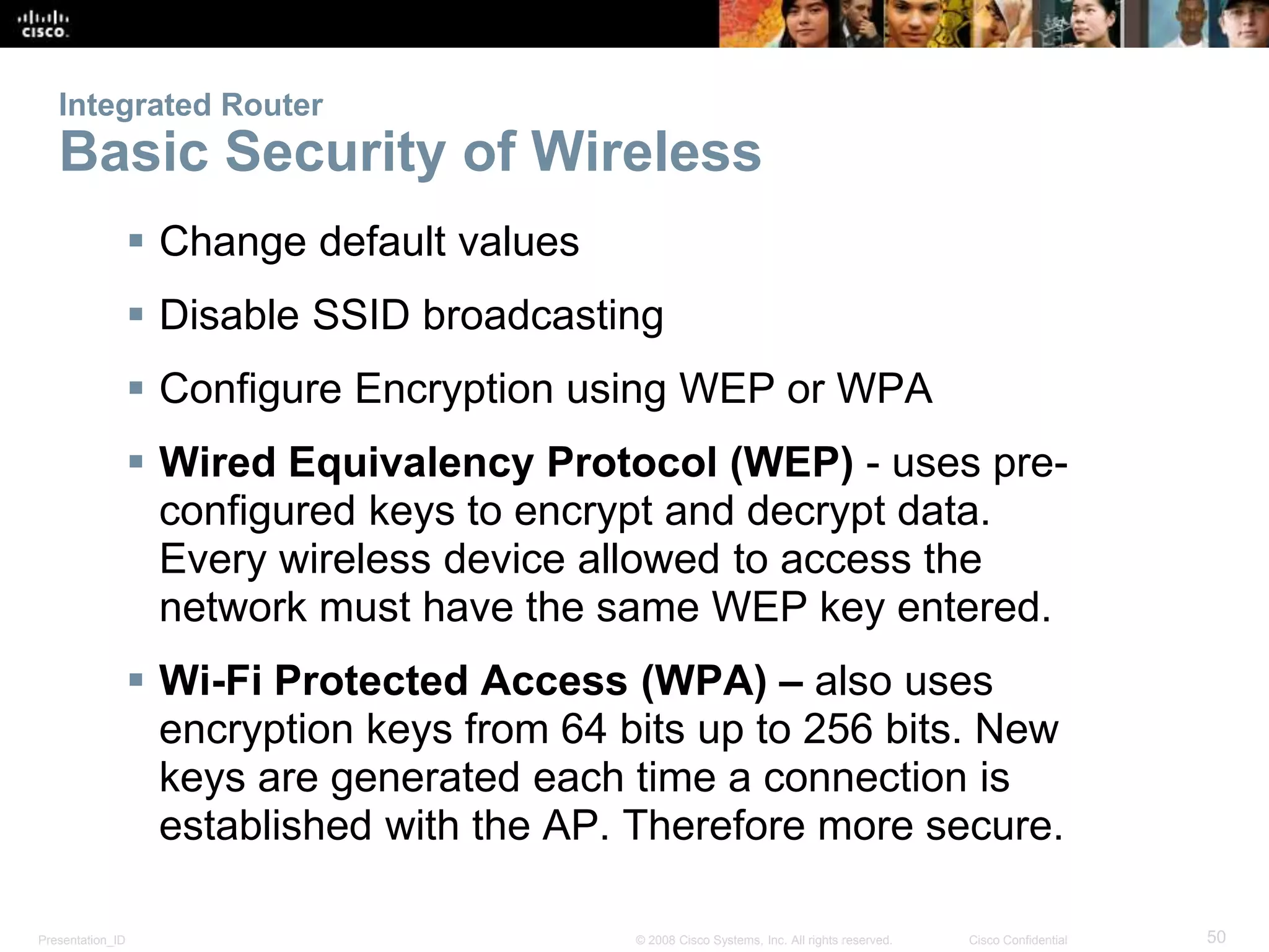 Integrated Router 
Basic Security of Wireless 
 Change default values 
 Disable SSID broadcasting 
 Configure Encryption using WEP or WPA 
 Wired Equivalency Protocol (WEP) - uses pre-configured 
keys to encrypt and decrypt data. 
Every wireless device allowed to access the 
network must have the same WEP key entered. 
 Wi-Fi Protected Access (WPA) – also uses 
encryption keys from 64 bits up to 256 bits. New 
keys are generated each time a connection is 
established with the AP. Therefore more secure. 
Presentation_ID © 2008 Cisco Systems, Inc. All rights reserved. Cisco Confidential 50 
 