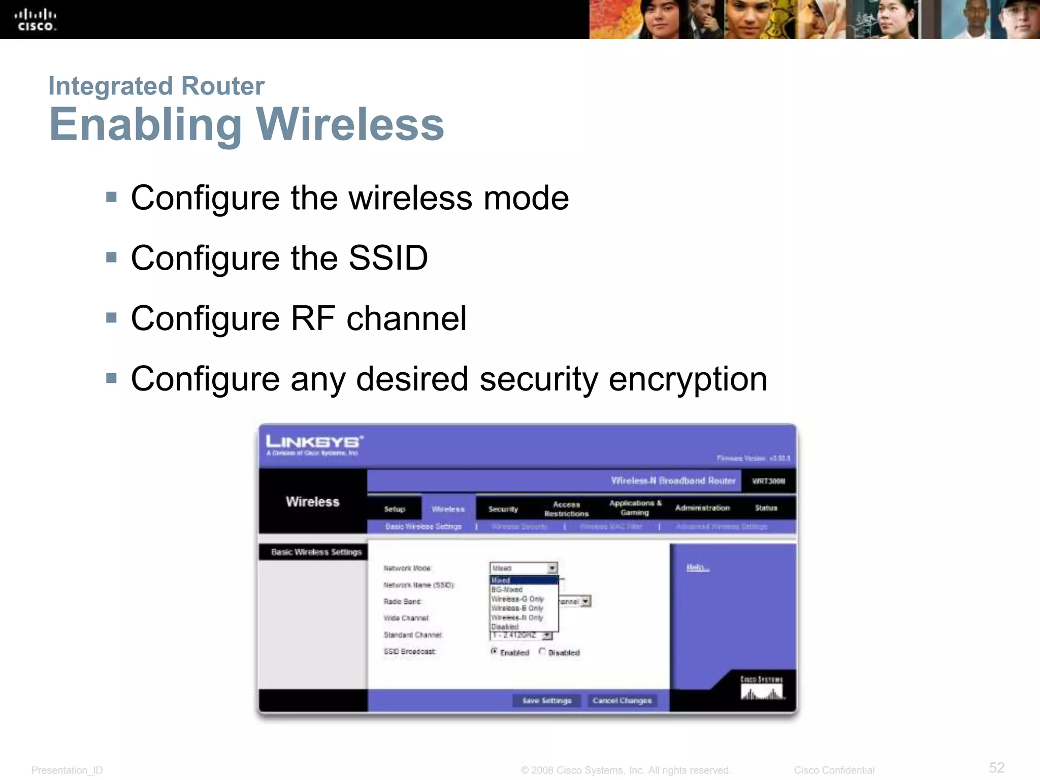 Integrated Router 
Enabling Wireless 
 Configure the wireless mode 
 Configure the SSID 
 Configure RF channel 
 Configure any desired security encryption 
Presentation_ID © 2008 Cisco Systems, Inc. All rights reserved. Cisco Confidential 52 
 