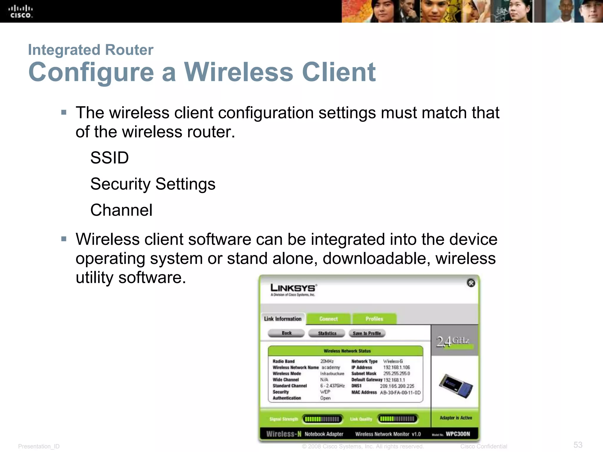 Integrated Router 
Configure a Wireless Client 
 The wireless client configuration settings must match that 
of the wireless router. 
SSID 
Security Settings 
Channel 
 Wireless client software can be integrated into the device 
operating system or stand alone, downloadable, wireless 
utility software. 
Presentation_ID © 2008 Cisco Systems, Inc. All rights reserved. Cisco Confidential 53 
 