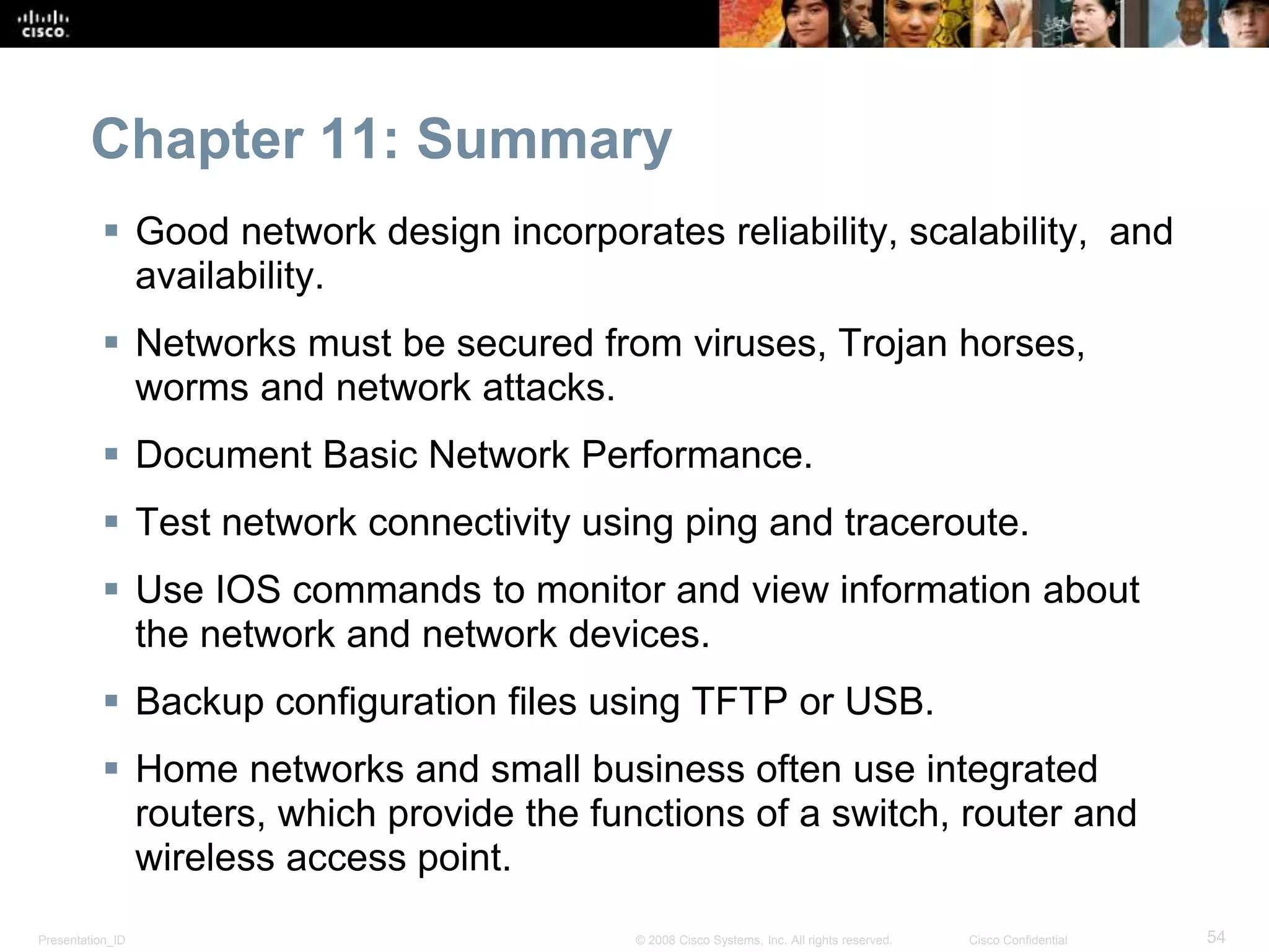 Chapter 11: Summary 
 Good network design incorporates reliability, scalability, and 
availability. 
 Networks must be secured from viruses, Trojan horses, 
worms and network attacks. 
 Document Basic Network Performance. 
 Test network connectivity using ping and traceroute. 
 Use IOS commands to monitor and view information about 
the network and network devices. 
 Backup configuration files using TFTP or USB. 
 Home networks and small business often use integrated 
routers, which provide the functions of a switch, router and 
wireless access point. 
Presentation_ID © 2008 Cisco Systems, Inc. All rights reserved. Cisco Confidential 54 
 