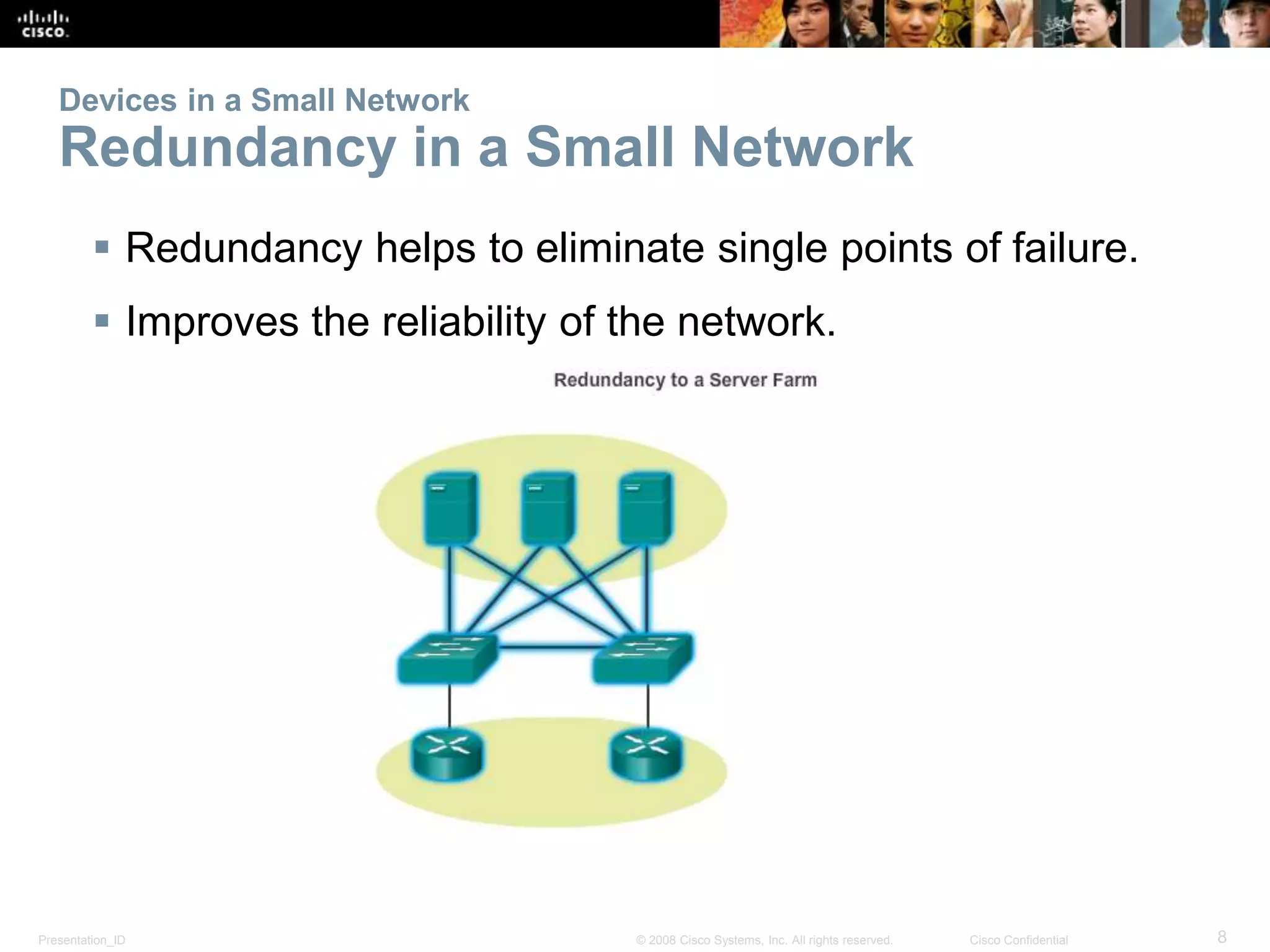 Devices in a Small Network 
Redundancy in a Small Network 
 Redundancy helps to eliminate single points of failure. 
 Improves the reliability of the network. 
Presentation_ID © 2008 Cisco Systems, Inc. All rights reserved. Cisco Confidential 8 
 