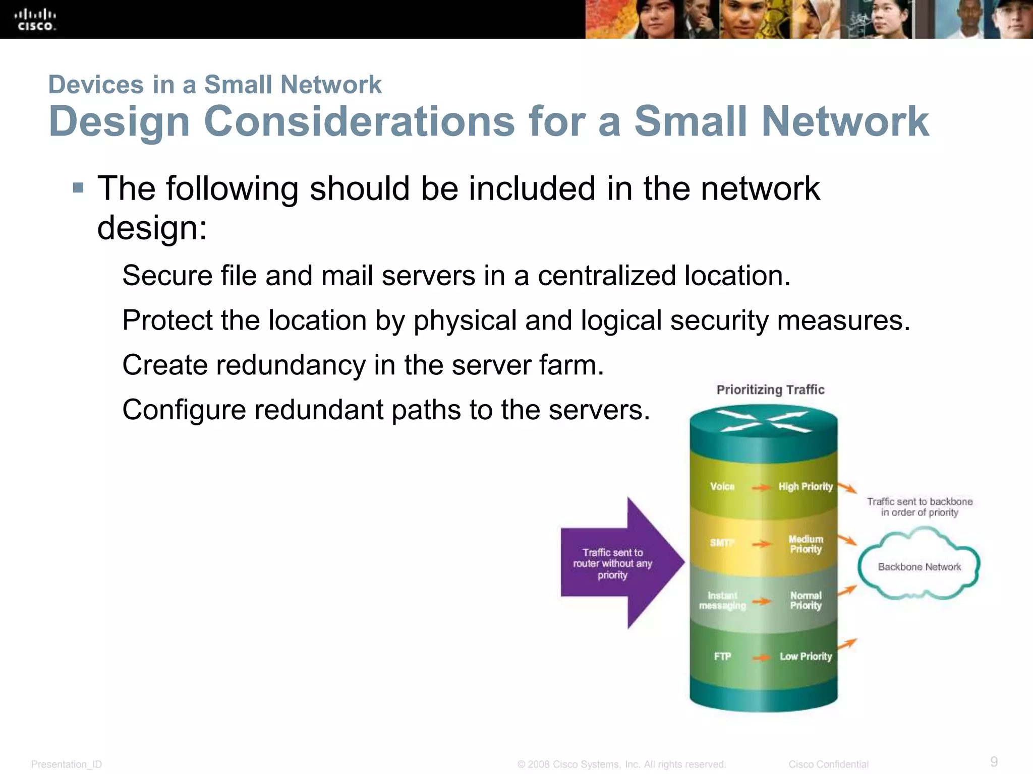 Devices in a Small Network 
Design Considerations for a Small Network 
 The following should be included in the network 
design: 
Secure file and mail servers in a centralized location. 
Protect the location by physical and logical security measures. 
Create redundancy in the server farm. 
Configure redundant paths to the servers. 
Presentation_ID © 2008 Cisco Systems, Inc. All rights reserved. Cisco Confidential 9 
 