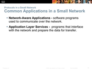 Protocols in a Small Network 
Common Applications in a Small Network 
 Network-Aware Applications - software programs 
used to communicate over the network. 
 Application Layer Services - programs that interface 
with the network and prepare the data for transfer. 
Presentation_ID © 2008 Cisco Systems, Inc. All rights reserved. Cisco Confidential 10 
 