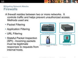 Mitigating Network Attacks 
Firewalls 
A firewall resides between two or more networks. It 
controls traffic and helps prevent unauthorized access. 
Methods used are: 
 Packet Filtering 
 Application Filtering 
 URL Filtering 
 Stateful Packet Inspection 
(SPI) - Incoming packets 
must be legitimate 
responses to requests from 
internal hosts. 
Presentation_ID © 2008 Cisco Systems, Inc. All rights reserved. Cisco Confidential 25 
 