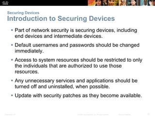 Securing Devices 
Introduction to Securing Devices 
 Part of network security is securing devices, including 
end devices and intermediate devices. 
 Default usernames and passwords should be changed 
immediately. 
 Access to system resources should be restricted to only 
the individuals that are authorized to use those 
resources. 
 Any unnecessary services and applications should be 
turned off and uninstalled, when possible. 
 Update with security patches as they become available. 
Presentation_ID © 2008 Cisco Systems, Inc. All rights reserved. Cisco Confidential 27 
 