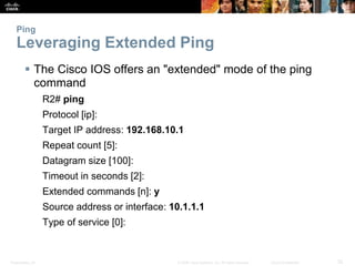 Ping 
Leveraging Extended Ping 
 The Cisco IOS offers an "extended" mode of the ping 
command 
R2# ping 
Protocol [ip]: 
Target IP address: 192.168.10.1 
Repeat count [5]: 
Datagram size [100]: 
Timeout in seconds [2]: 
Extended commands [n]: y 
Source address or interface: 10.1.1.1 
Type of service [0]: 
Presentation_ID © 2008 Cisco Systems, Inc. All rights reserved. Cisco Confidential 32 
 