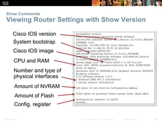 Show Commands 
Viewing Router Settings with Show Version 
Cisco IOS version 
System bootstrap 
Cisco IOS image 
CPU and RAM 
Number and type of 
physical interfaces 
Amount of NVRAM 
Amount of Flash 
Config. register 
Presentation_ID © 2008 Cisco Systems, Inc. All rights reserved. Cisco Confidential 36 
 