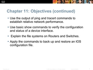Chapter 11: Objectives (continued) 
 Use the output of ping and tracert commands to 
establish relative network performance. 
 Use basic show commands to verify the configuration 
and status of a device interface. 
 Explain the file systems on Routers and Switches. 
 Apply the commands to back up and restore an IOS 
configuration file. 
Presentation_ID © 2008 Cisco Systems, Inc. All rights reserved. Cisco Confidential 4 
 