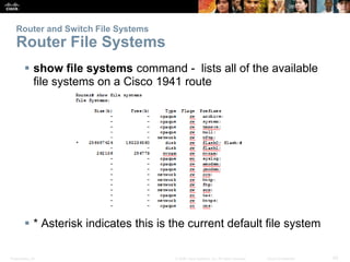 Router and Switch File Systems 
Router File Systems 
 show file systems command - lists all of the available 
file systems on a Cisco 1941 route 
 * Asterisk indicates this is the current default file system 
Presentation_ID © 2008 Cisco Systems, Inc. All rights reserved. Cisco Confidential 42 
 