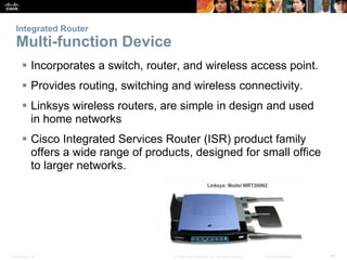 Integrated Router 
Multi-function Device 
 Incorporates a switch, router, and wireless access point. 
 Provides routing, switching and wireless connectivity. 
 Linksys wireless routers, are simple in design and used 
in home networks 
 Cisco Integrated Services Router (ISR) product family 
offers a wide range of products, designed for small office 
to larger networks. 
Presentation_ID © 2008 Cisco Systems, Inc. All rights reserved. Cisco Confidential 48 
 