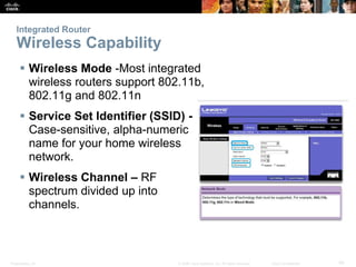 Integrated Router 
Wireless Capability 
 Wireless Mode -Most integrated 
wireless routers support 802.11b, 
802.11g and 802.11n 
 Service Set Identifier (SSID) - 
Case-sensitive, alpha-numeric 
name for your home wireless 
network. 
 Wireless Channel – RF 
spectrum divided up into 
channels. 
Presentation_ID © 2008 Cisco Systems, Inc. All rights reserved. Cisco Confidential 49 
 