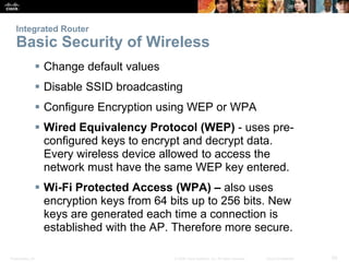 Integrated Router 
Basic Security of Wireless 
 Change default values 
 Disable SSID broadcasting 
 Configure Encryption using WEP or WPA 
 Wired Equivalency Protocol (WEP) - uses pre-configured 
keys to encrypt and decrypt data. 
Every wireless device allowed to access the 
network must have the same WEP key entered. 
 Wi-Fi Protected Access (WPA) – also uses 
encryption keys from 64 bits up to 256 bits. New 
keys are generated each time a connection is 
established with the AP. Therefore more secure. 
Presentation_ID © 2008 Cisco Systems, Inc. All rights reserved. Cisco Confidential 50 
 