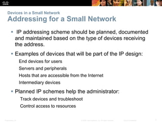 Devices in a Small Network 
Addressing for a Small Network 
 IP addressing scheme should be planned, documented 
and maintained based on the type of devices receiving 
the address. 
 Examples of devices that will be part of the IP design: 
End devices for users 
Servers and peripherals 
Hosts that are accessible from the Internet 
Intermediary devices 
 Planned IP schemes help the administrator: 
Track devices and troubleshoot 
Control access to resources 
Presentation_ID © 2008 Cisco Systems, Inc. All rights reserved. Cisco Confidential 7 
 