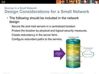 Devices in a Small Network 
Design Considerations for a Small Network 
 The following should be included in the network 
design: 
Secure file and mail servers in a centralized location. 
Protect the location by physical and logical security measures. 
Create redundancy in the server farm. 
Configure redundant paths to the servers. 
Presentation_ID © 2008 Cisco Systems, Inc. All rights reserved. Cisco Confidential 9 
 