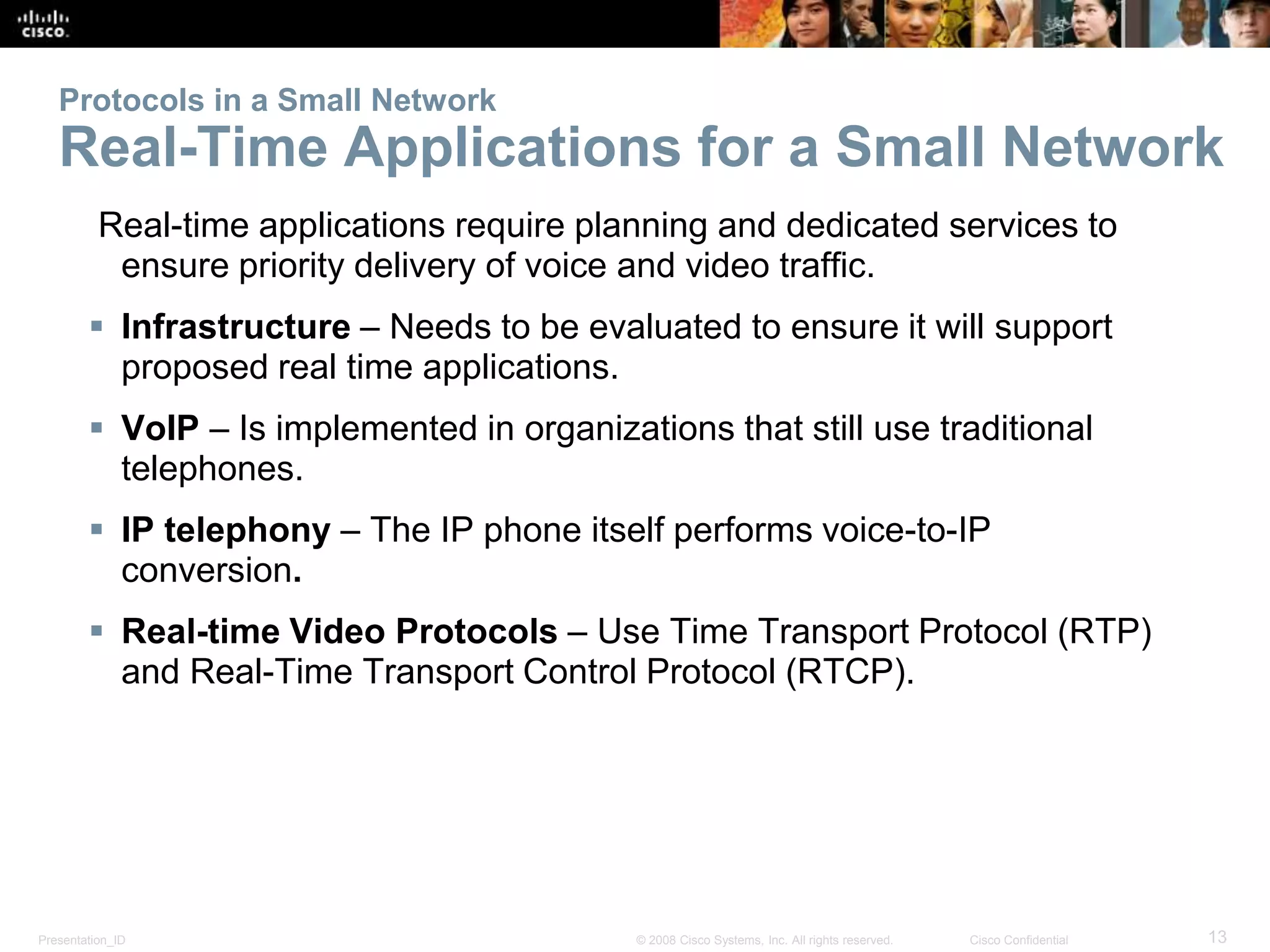 Protocols in a Small Network 
Real-Time Applications for a Small Network 
Real-time applications require planning and dedicated services to 
ensure priority delivery of voice and video traffic. 
 Infrastructure – Needs to be evaluated to ensure it will support 
proposed real time applications. 
 VoIP – Is implemented in organizations that still use traditional 
telephones. 
 IP telephony – The IP phone itself performs voice-to-IP 
conversion. 
 Real-time Video Protocols – Use Time Transport Protocol (RTP) 
and Real-Time Transport Control Protocol (RTCP). 
Presentation_ID © 2008 Cisco Systems, Inc. All rights reserved. Cisco Confidential 13 
 