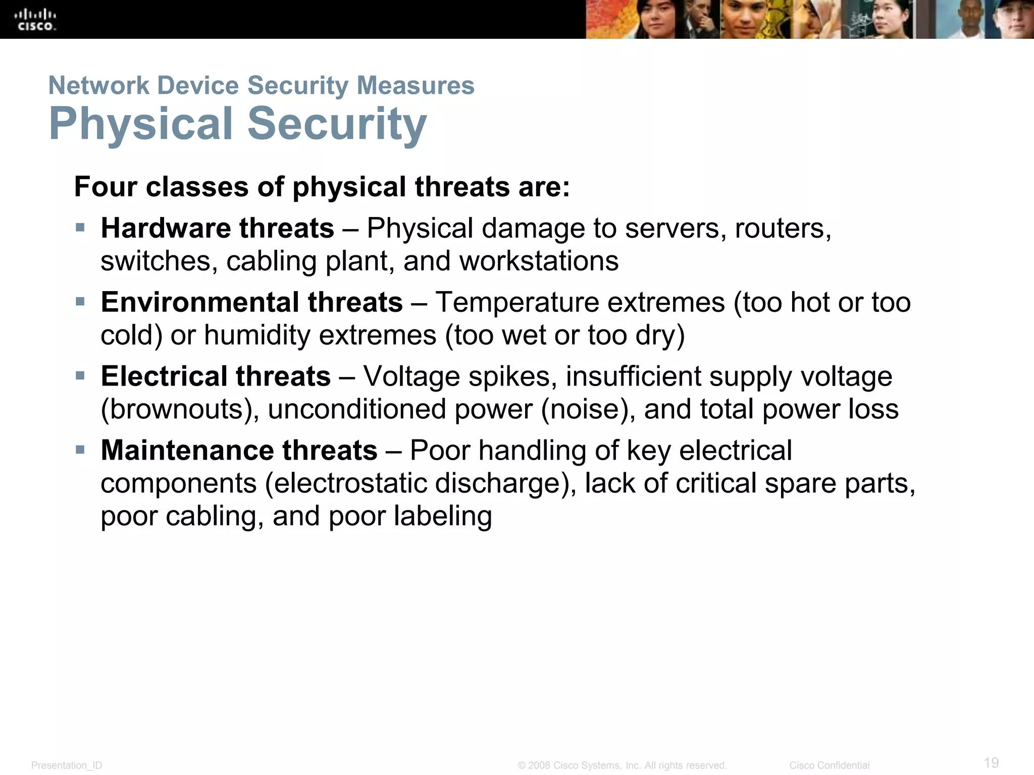 Network Device Security Measures 
Physical Security 
Four classes of physical threats are: 
 Hardware threats – Physical damage to servers, routers, 
switches, cabling plant, and workstations 
 Environmental threats – Temperature extremes (too hot or too 
cold) or humidity extremes (too wet or too dry) 
 Electrical threats – Voltage spikes, insufficient supply voltage 
(brownouts), unconditioned power (noise), and total power loss 
 Maintenance threats – Poor handling of key electrical 
components (electrostatic discharge), lack of critical spare parts, 
poor cabling, and poor labeling 
Presentation_ID © 2008 Cisco Systems, Inc. All rights reserved. Cisco Confidential 19 
 