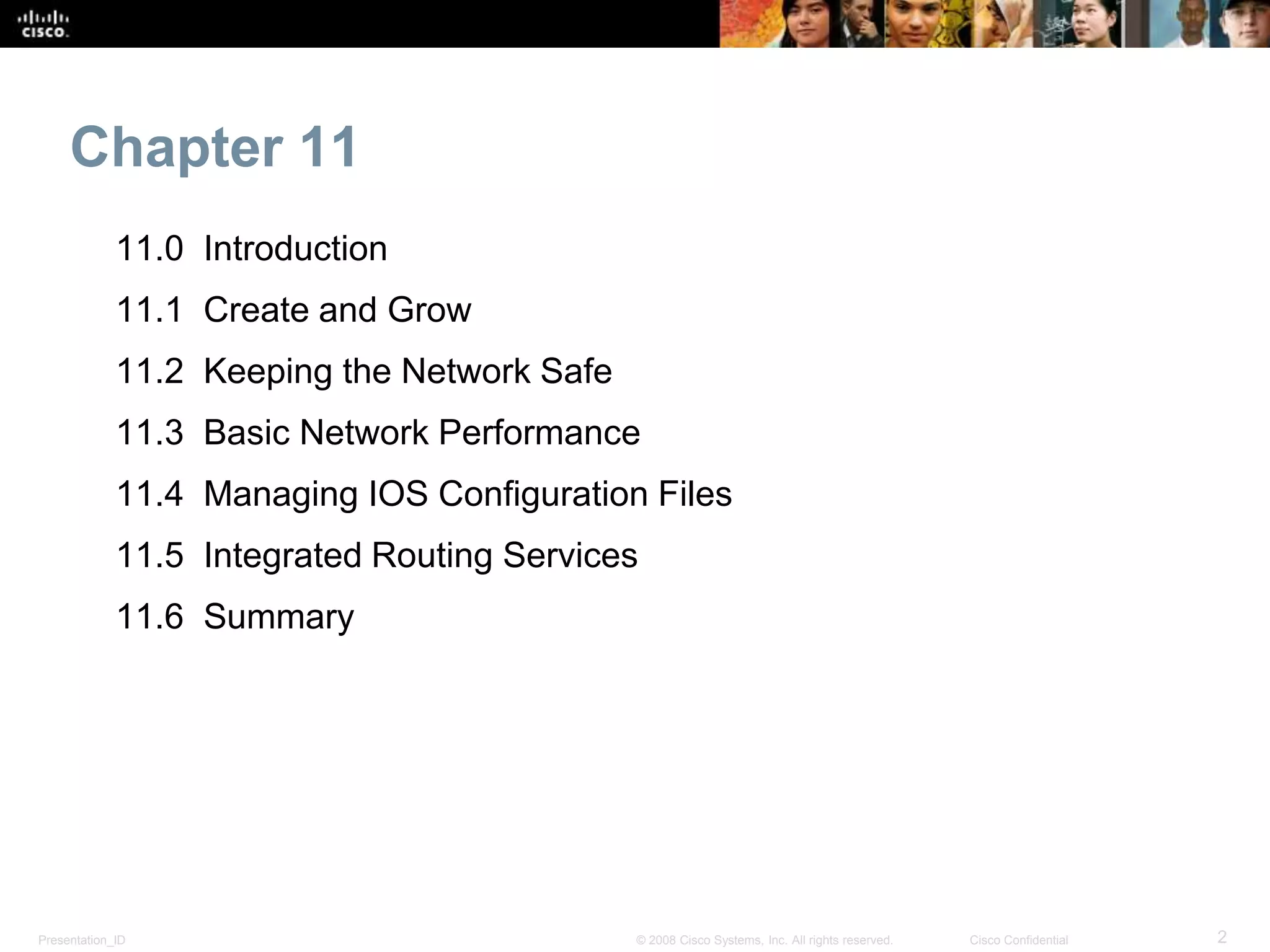 Chapter 11 
11.0 Introduction 
11.1 Create and Grow 
11.2 Keeping the Network Safe 
11.3 Basic Network Performance 
11.4 Managing IOS Configuration Files 
11.5 Integrated Routing Services 
11.6 Summary 
Presentation_ID © 2008 Cisco Systems, Inc. All rights reserved. Cisco Confidential 2 
 