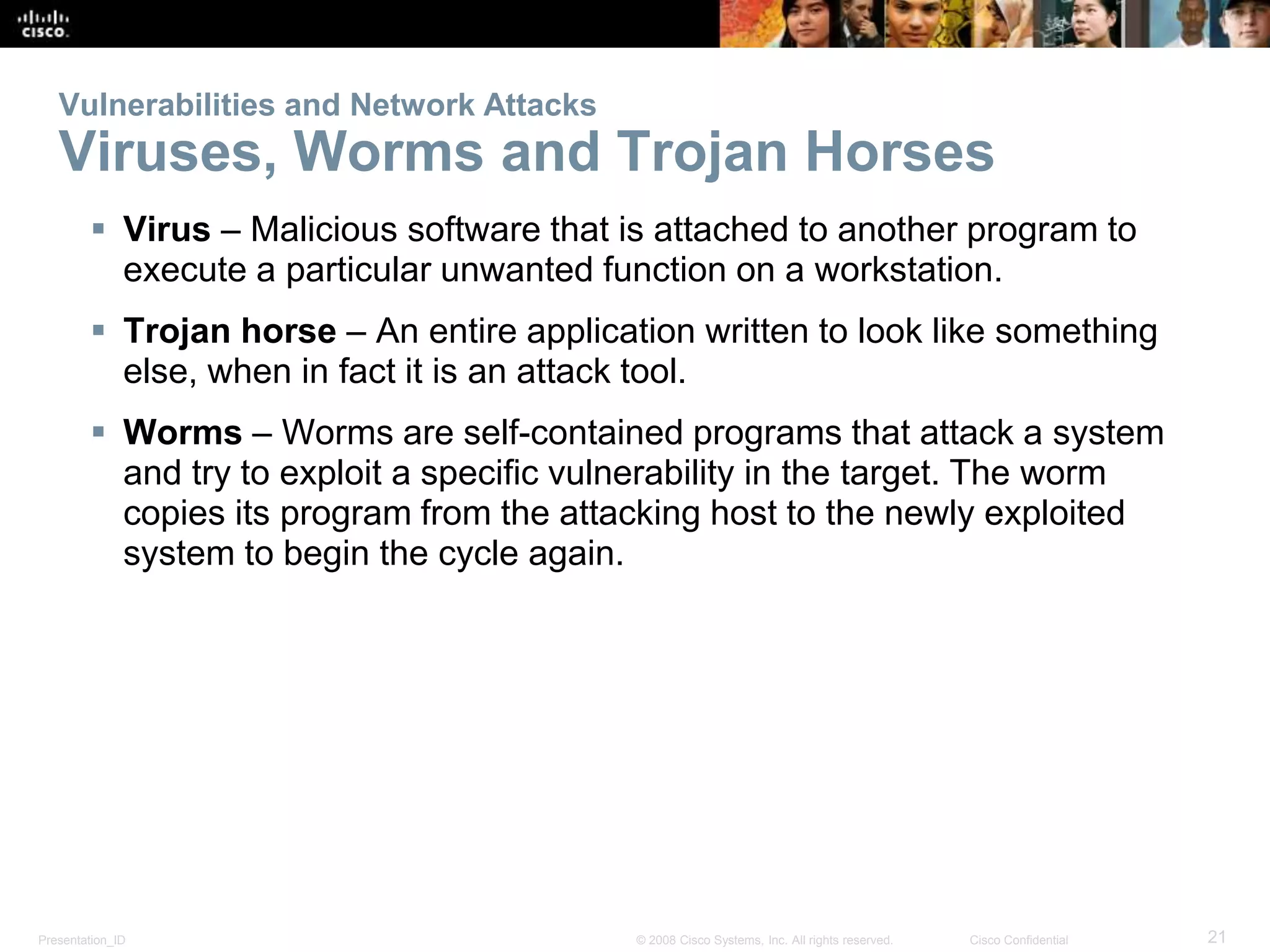 Vulnerabilities and Network Attacks 
Viruses, Worms and Trojan Horses 
 Virus – Malicious software that is attached to another program to 
execute a particular unwanted function on a workstation. 
 Trojan horse – An entire application written to look like something 
else, when in fact it is an attack tool. 
 Worms – Worms are self-contained programs that attack a system 
and try to exploit a specific vulnerability in the target. The worm 
copies its program from the attacking host to the newly exploited 
system to begin the cycle again. 
Presentation_ID © 2008 Cisco Systems, Inc. All rights reserved. Cisco Confidential 21 
 