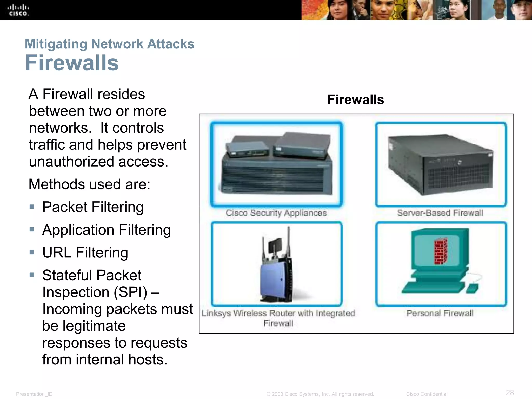 Mitigating Network Attacks 
Firewalls 
A Firewall resides 
between two or more 
networks. It controls 
traffic and helps prevent 
unauthorized access. 
Methods used are: 
 Packet Filtering 
 Application Filtering 
 URL Filtering 
 Stateful Packet 
Inspection (SPI) – 
Incoming packets must 
be legitimate 
responses to requests 
from internal hosts. 
Firewalls 
Presentation_ID © 2008 Cisco Systems, Inc. All rights reserved. Cisco Confidential 28 
 