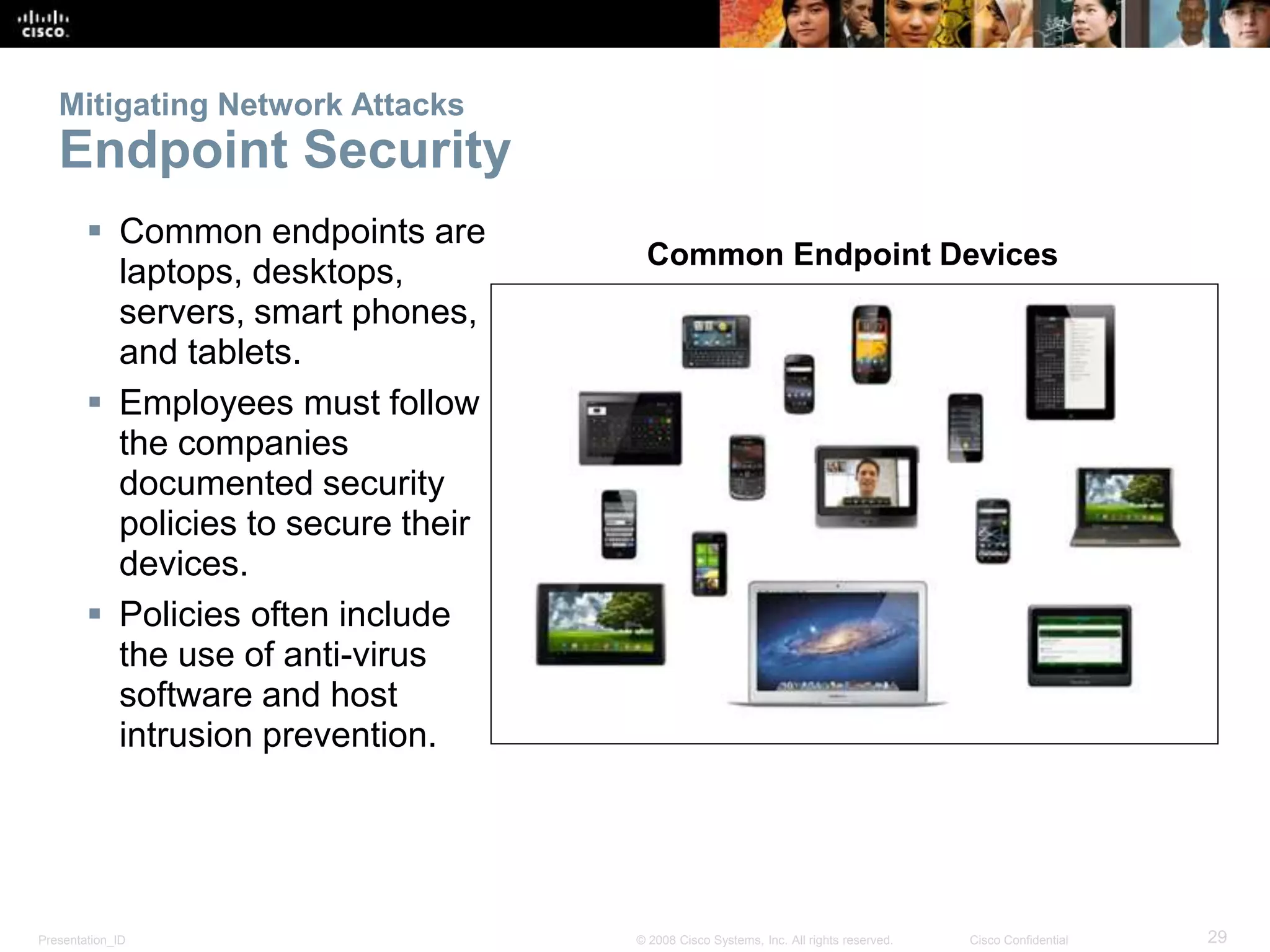 Mitigating Network Attacks 
Endpoint Security 
 Common endpoints are 
laptops, desktops, 
servers, smart phones, 
and tablets. 
 Employees must follow 
the companies 
documented security 
policies to secure their 
devices. 
 Policies often include 
the use of anti-virus 
software and host 
intrusion prevention. 
Common Endpoint Devices 
Presentation_ID © 2008 Cisco Systems, Inc. All rights reserved. Cisco Confidential 29 
 