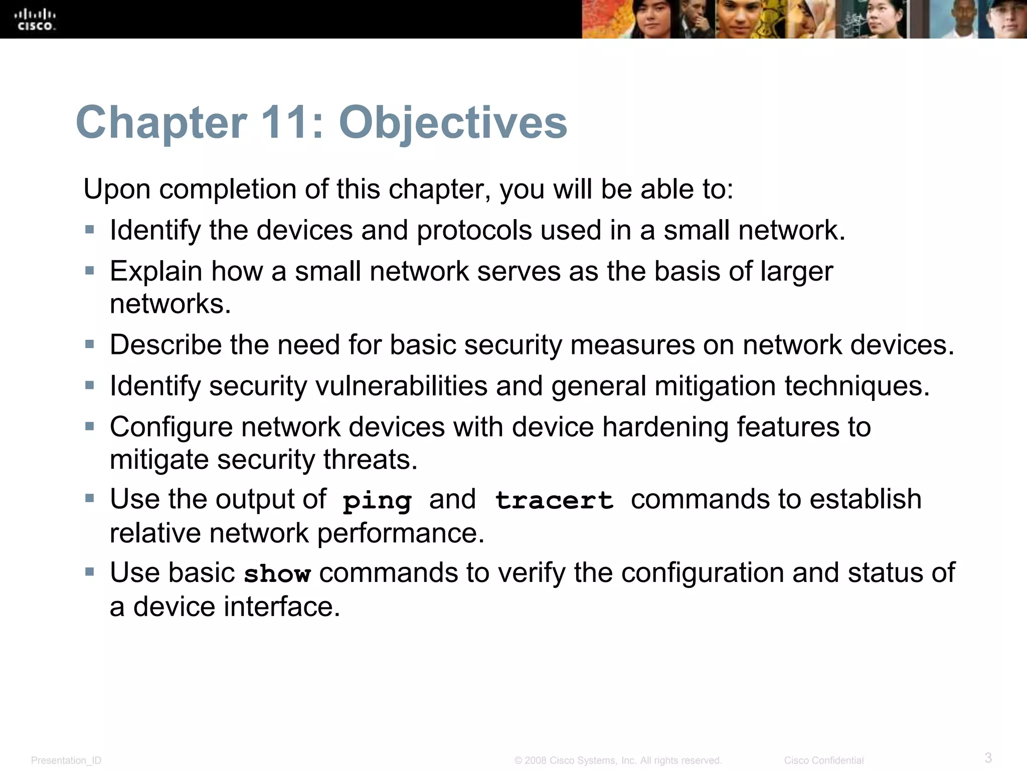 Chapter 11: Objectives 
Upon completion of this chapter, you will be able to: 
 Identify the devices and protocols used in a small network. 
 Explain how a small network serves as the basis of larger 
networks. 
 Describe the need for basic security measures on network devices. 
 Identify security vulnerabilities and general mitigation techniques. 
 Configure network devices with device hardening features to 
mitigate security threats. 
 Use the output of ping and tracert commands to establish 
relative network performance. 
 Use basic show commands to verify the configuration and status of 
a device interface. 
Presentation_ID © 2008 Cisco Systems, Inc. All rights reserved. Cisco Confidential 3 
 