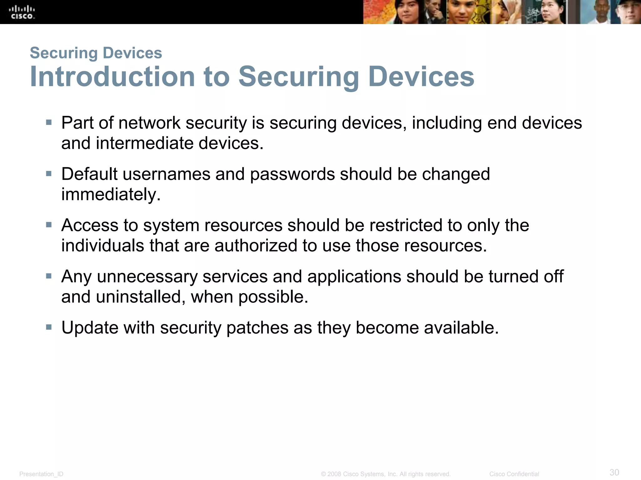Securing Devices 
Introduction to Securing Devices 
 Part of network security is securing devices, including end devices 
and intermediate devices. 
 Default usernames and passwords should be changed 
immediately. 
 Access to system resources should be restricted to only the 
individuals that are authorized to use those resources. 
 Any unnecessary services and applications should be turned off 
and uninstalled, when possible. 
 Update with security patches as they become available. 
Presentation_ID © 2008 Cisco Systems, Inc. All rights reserved. Cisco Confidential 30 
 