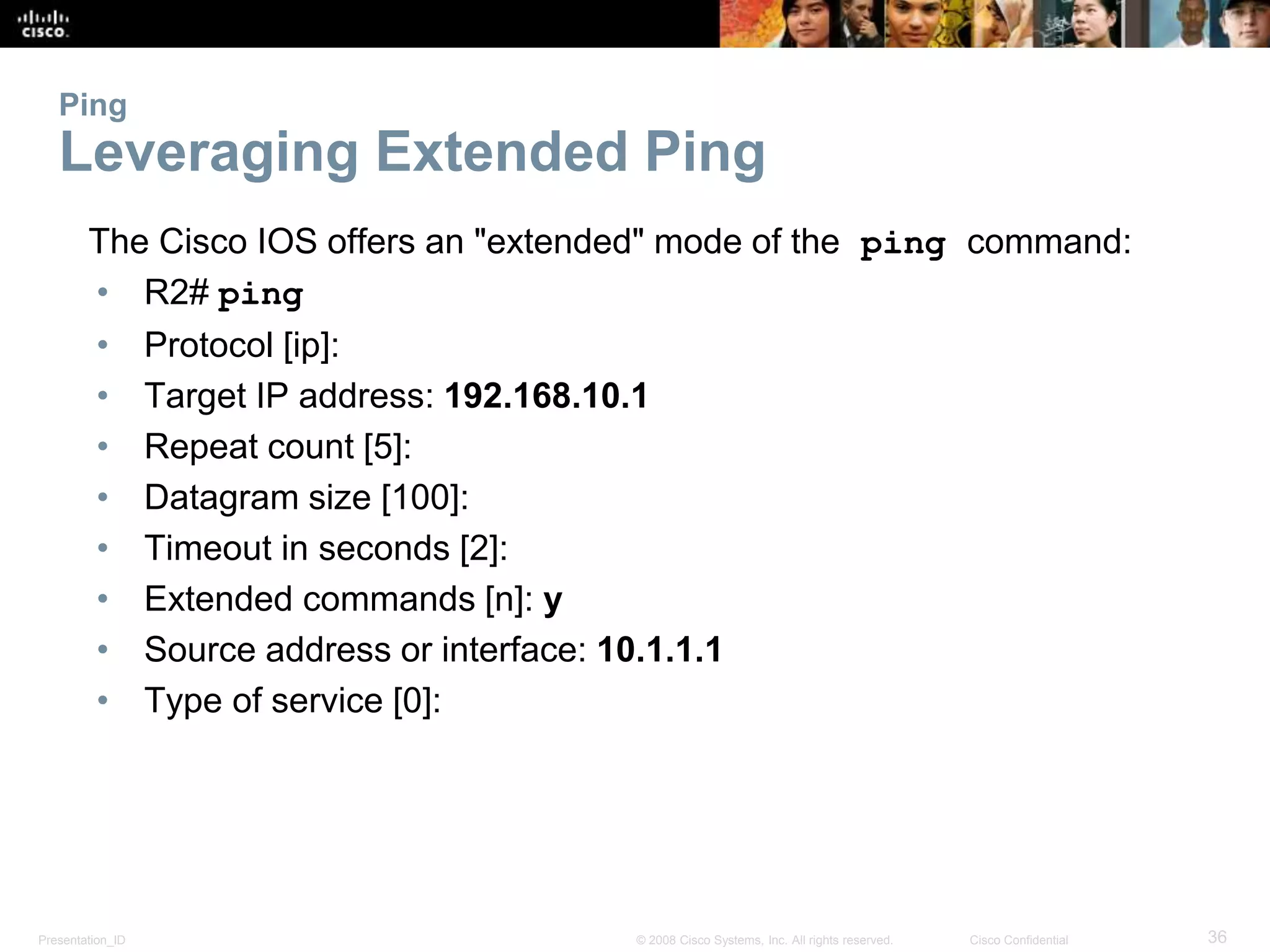 Ping 
Leveraging Extended Ping 
The Cisco IOS offers an "extended" mode of the ping command: 
• R2# ping 
• Protocol [ip]: 
• Target IP address: 192.168.10.1 
• Repeat count [5]: 
• Datagram size [100]: 
• Timeout in seconds [2]: 
• Extended commands [n]: y 
• Source address or interface: 10.1.1.1 
• Type of service [0]: 
Presentation_ID © 2008 Cisco Systems, Inc. All rights reserved. Cisco Confidential 36 
 