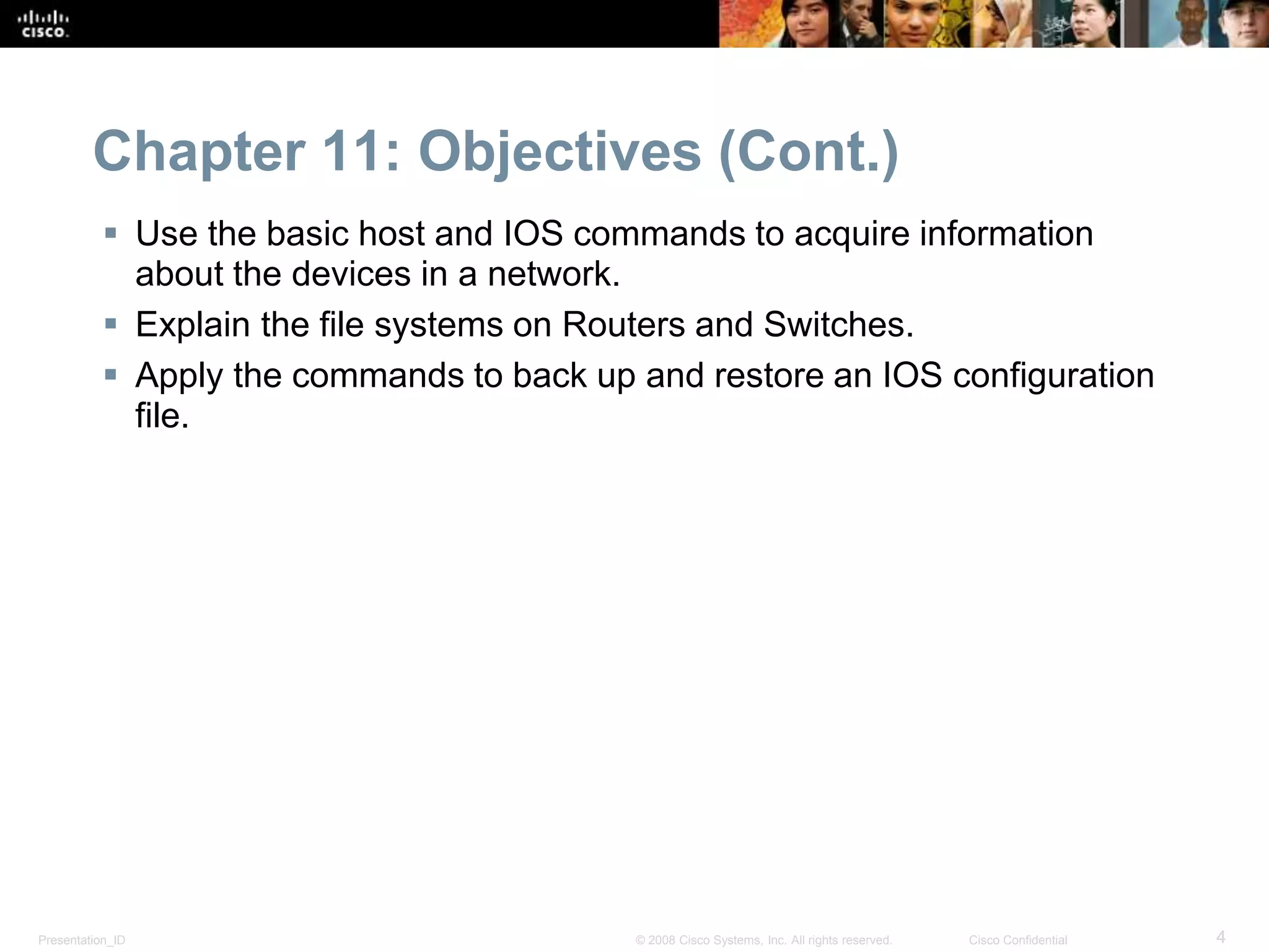 Chapter 11: Objectives (Cont.) 
 Use the basic host and IOS commands to acquire information 
about the devices in a network. 
 Explain the file systems on Routers and Switches. 
 Apply the commands to back up and restore an IOS configuration 
file. 
Presentation_ID © 2008 Cisco Systems, Inc. All rights reserved. Cisco Confidential 4 
 