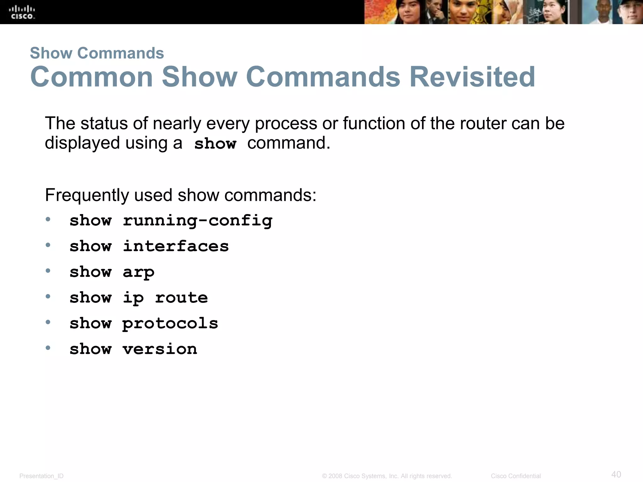 Show Commands 
Common Show Commands Revisited 
The status of nearly every process or function of the router can be 
displayed using a show command. 
Frequently used show commands: 
• show running-config 
• show interfaces 
• show arp 
• show ip route 
• show protocols 
• show version 
Presentation_ID © 2008 Cisco Systems, Inc. All rights reserved. Cisco Confidential 40 
 