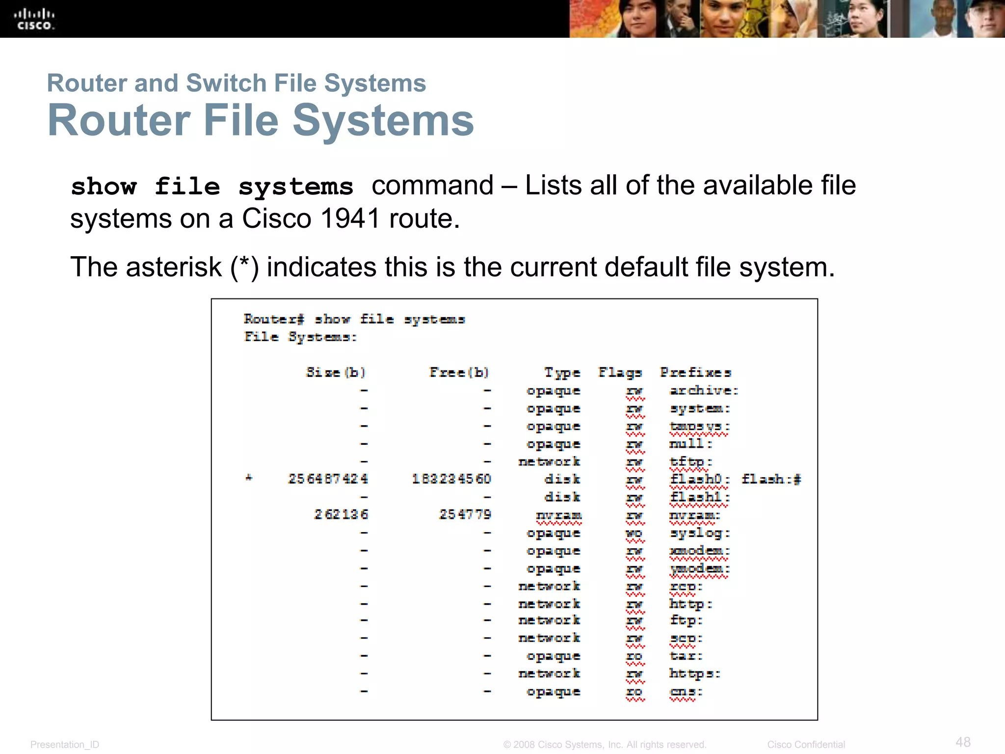 Router and Switch File Systems 
Router File Systems 
show file systems command – Lists all of the available file 
systems on a Cisco 1941 route. 
The asterisk (*) indicates this is the current default file system. 
Presentation_ID © 2008 Cisco Systems, Inc. All rights reserved. Cisco Confidential 48 
 