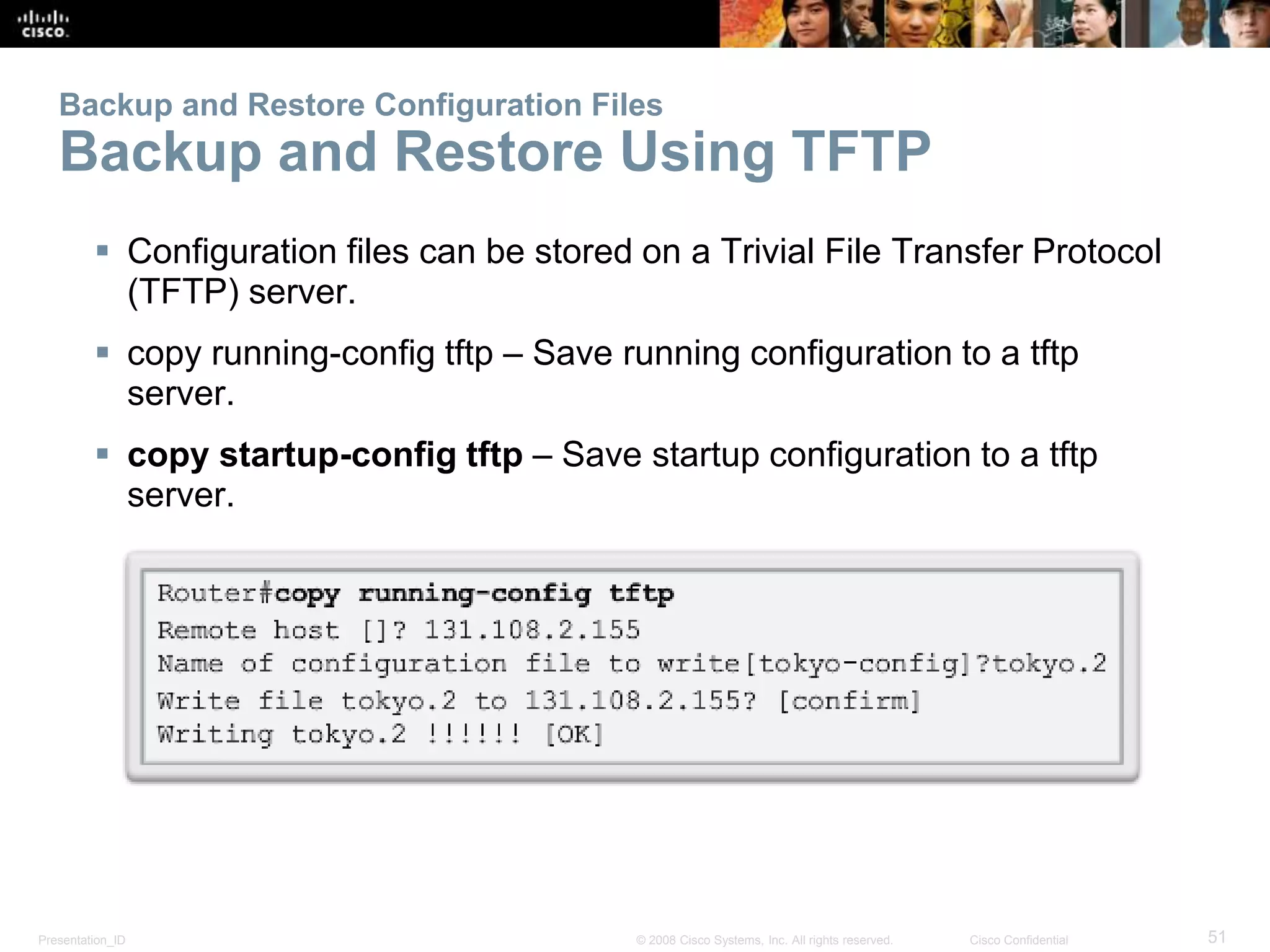 Backup and Restore Configuration Files 
Backup and Restore Using TFTP 
 Configuration files can be stored on a Trivial File Transfer Protocol 
(TFTP) server. 
 copy running-config tftp – Save running configuration to a tftp 
server. 
 copy startup-config tftp – Save startup configuration to a tftp 
server. 
Presentation_ID © 2008 Cisco Systems, Inc. All rights reserved. Cisco Confidential 51 
 