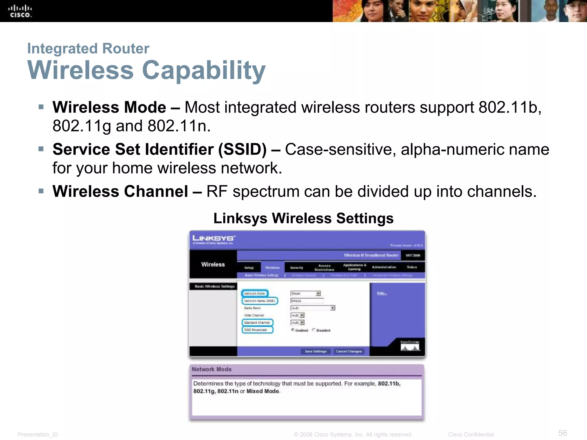 Integrated Router 
Wireless Capability 
 Wireless Mode – Most integrated wireless routers support 802.11b, 
802.11g and 802.11n. 
 Service Set Identifier (SSID) – Case-sensitive, alpha-numeric name 
for your home wireless network. 
 Wireless Channel – RF spectrum can be divided up into channels. 
Linksys Wireless Settings 
Presentation_ID © 2008 Cisco Systems, Inc. All rights reserved. Cisco Confidential 56 
 
