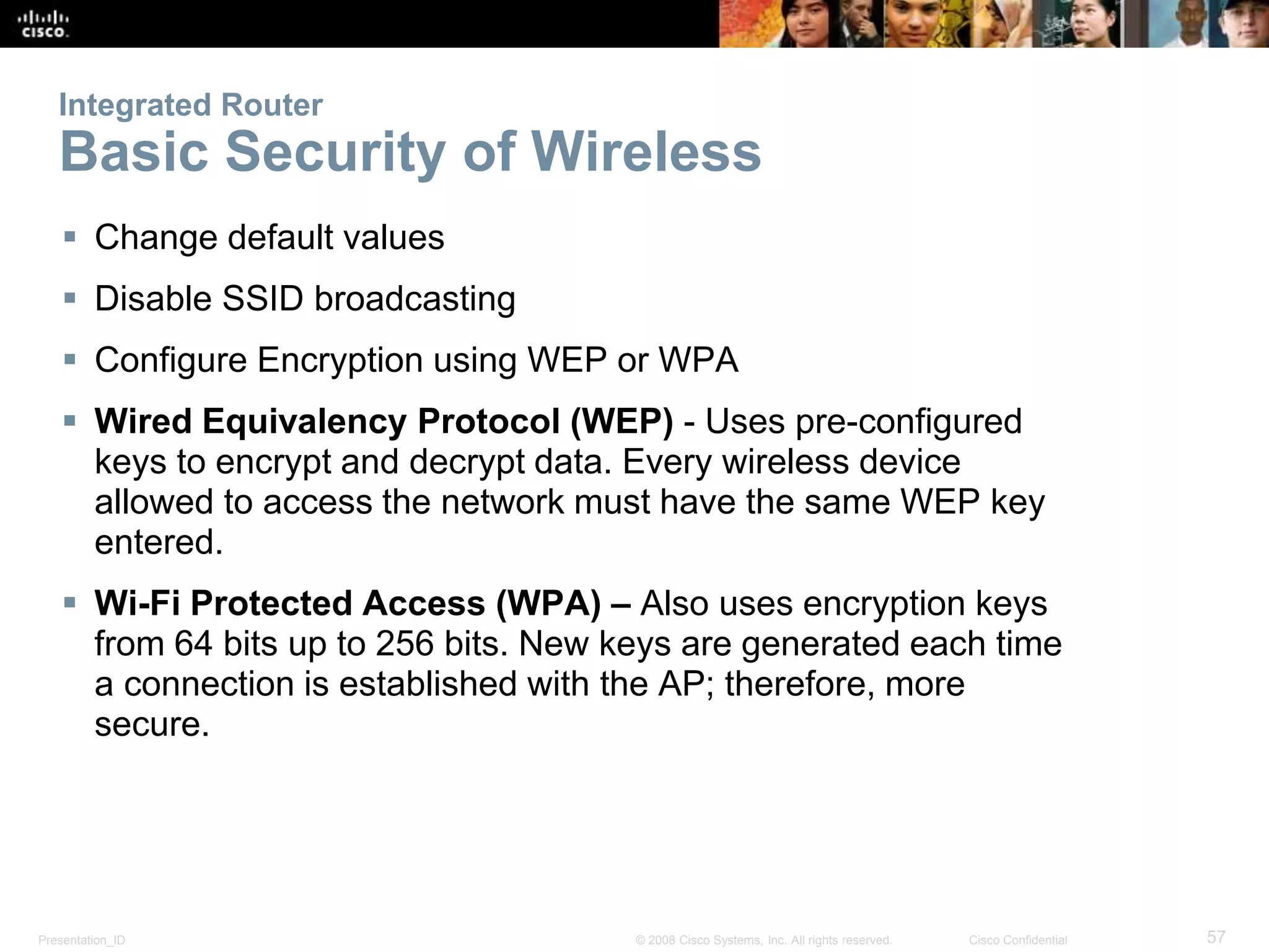 Integrated Router 
Basic Security of Wireless 
 Change default values 
 Disable SSID broadcasting 
 Configure Encryption using WEP or WPA 
 Wired Equivalency Protocol (WEP) - Uses pre-configured 
keys to encrypt and decrypt data. Every wireless device 
allowed to access the network must have the same WEP key 
entered. 
 Wi-Fi Protected Access (WPA) – Also uses encryption keys 
from 64 bits up to 256 bits. New keys are generated each time 
a connection is established with the AP; therefore, more 
secure. 
Presentation_ID © 2008 Cisco Systems, Inc. All rights reserved. Cisco Confidential 57 
 