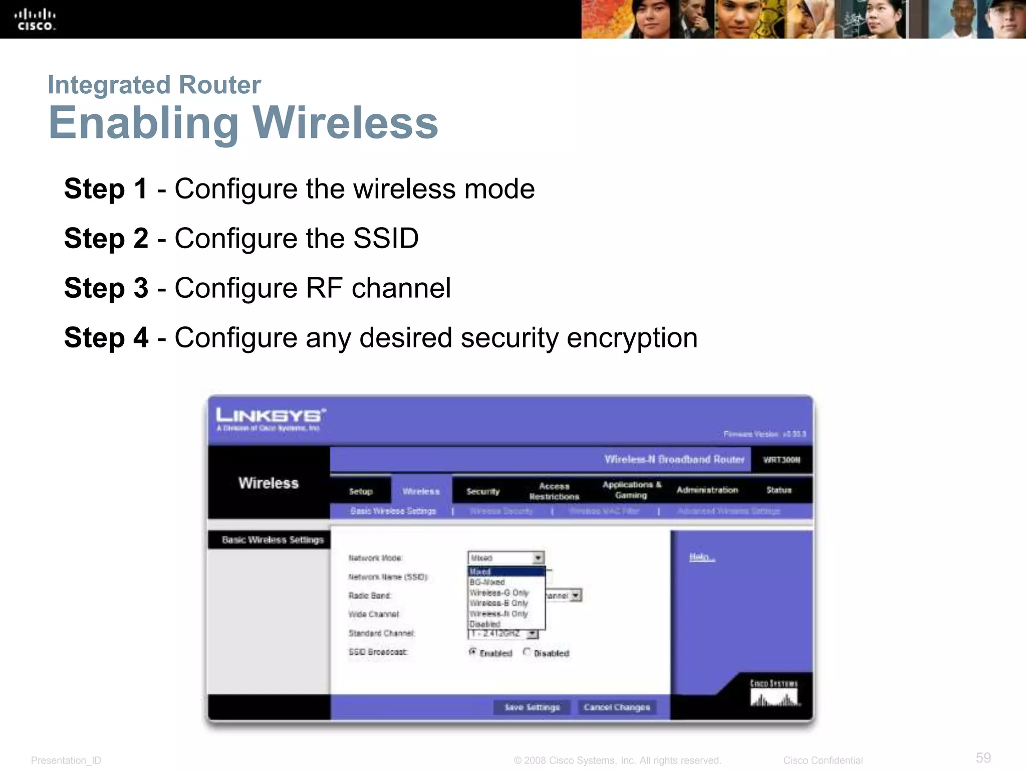 Integrated Router 
Enabling Wireless 
Step 1 - Configure the wireless mode 
Step 2 - Configure the SSID 
Step 3 - Configure RF channel 
Step 4 - Configure any desired security encryption 
Presentation_ID © 2008 Cisco Systems, Inc. All rights reserved. Cisco Confidential 59 
 