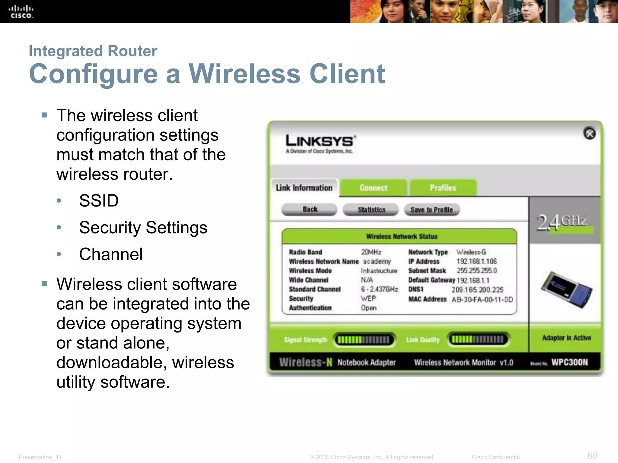 Integrated Router 
Configure a Wireless Client 
 The wireless client 
configuration settings 
must match that of the 
wireless router. 
• SSID 
• Security Settings 
• Channel 
 Wireless client software 
can be integrated into the 
device operating system 
or stand alone, 
downloadable, wireless 
utility software. 
Presentation_ID © 2008 Cisco Systems, Inc. All rights reserved. Cisco Confidential 60 
 