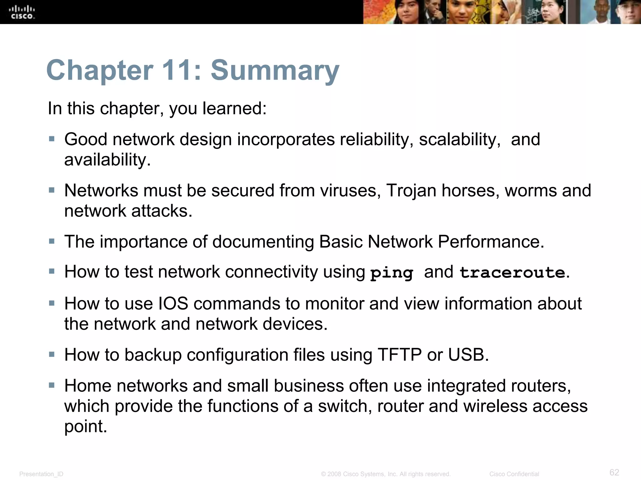 Chapter 11: Summary 
In this chapter, you learned: 
 Good network design incorporates reliability, scalability, and 
availability. 
 Networks must be secured from viruses, Trojan horses, worms and 
network attacks. 
 The importance of documenting Basic Network Performance. 
 How to test network connectivity using ping and traceroute. 
 How to use IOS commands to monitor and view information about 
the network and network devices. 
 How to backup configuration files using TFTP or USB. 
 Home networks and small business often use integrated routers, 
which provide the functions of a switch, router and wireless access 
point. 
Presentation_ID © 2008 Cisco Systems, Inc. All rights reserved. Cisco Confidential 62 
 