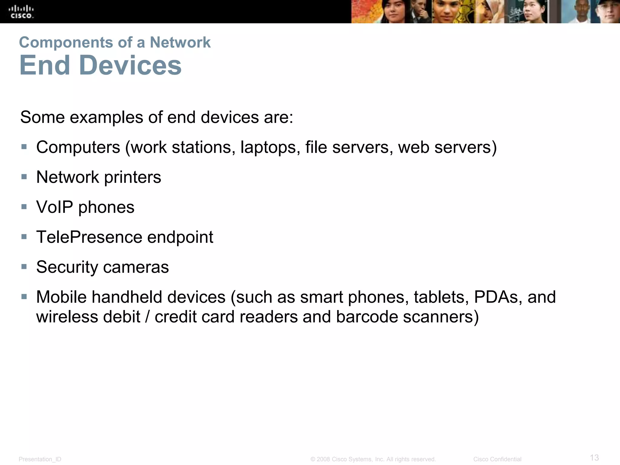 Components of a Network 
End Devices 
Some examples of end devices are: 
 Computers (work stations, laptops, file servers, web servers) 
 Network printers 
 VoIP phones 
 TelePresence endpoint 
 Security cameras 
 Mobile handheld devices (such as smart phones, tablets, PDAs, and 
wireless debit / credit card readers and barcode scanners) 
Presentation_ID © 2008 Cisco Systems, Inc. All rights reserved. Cisco Confidential 13 
 