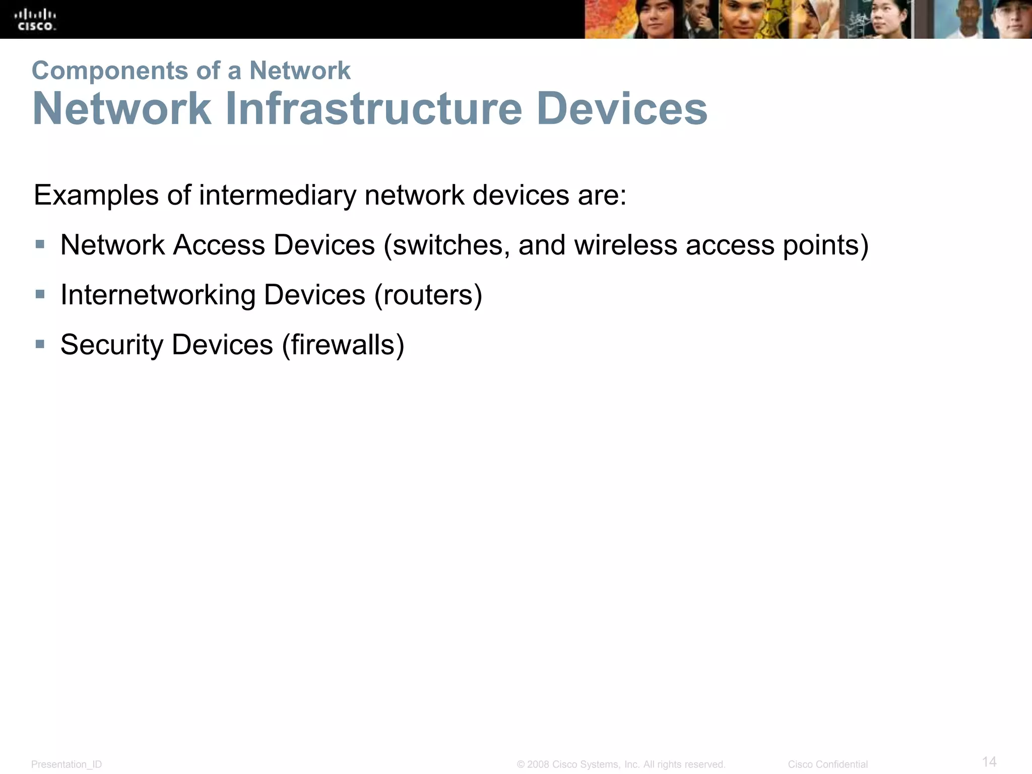 Components of a Network 
Network Infrastructure Devices 
Examples of intermediary network devices are: 
 Network Access Devices (switches, and wireless access points) 
 Internetworking Devices (routers) 
 Security Devices (firewalls) 
Presentation_ID © 2008 Cisco Systems, Inc. All rights reserved. Cisco Confidential 14 
 