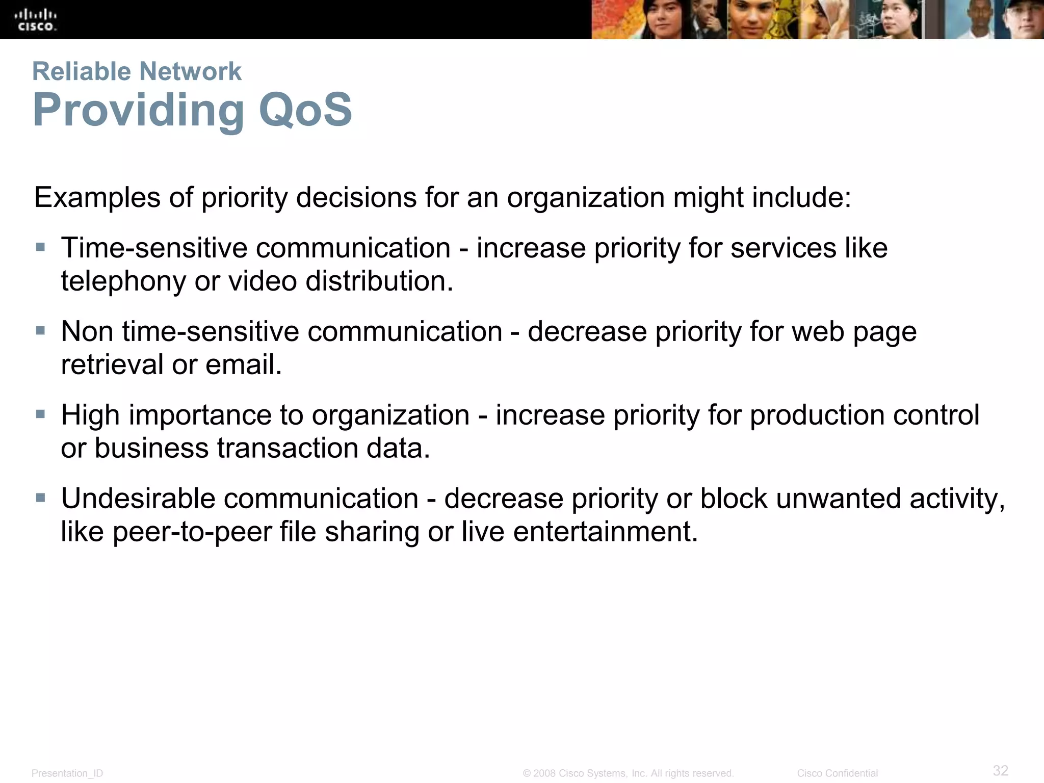 Reliable Network 
Providing QoS 
Examples of priority decisions for an organization might include: 
 Time-sensitive communication - increase priority for services like 
telephony or video distribution. 
 Non time-sensitive communication - decrease priority for web page 
retrieval or email. 
 High importance to organization - increase priority for production control 
or business transaction data. 
 Undesirable communication - decrease priority or block unwanted activity, 
like peer-to-peer file sharing or live entertainment. 
Presentation_ID © 2008 Cisco Systems, Inc. All rights reserved. Cisco Confidential 32 
 