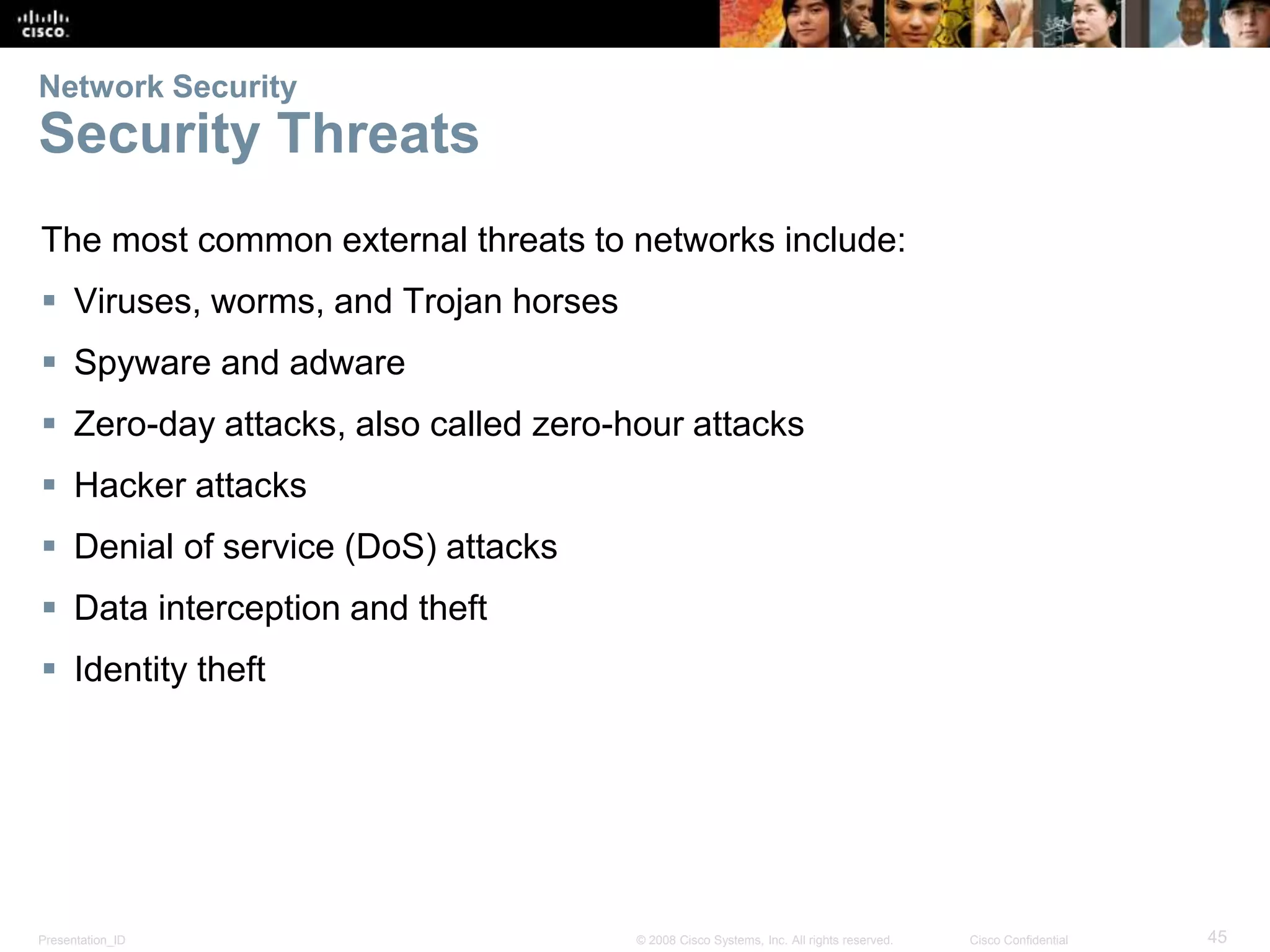 Network Security 
Security Threats 
The most common external threats to networks include: 
 Viruses, worms, and Trojan horses 
 Spyware and adware 
 Zero-day attacks, also called zero-hour attacks 
 Hacker attacks 
 Denial of service (DoS) attacks 
 Data interception and theft 
 Identity theft 
Presentation_ID © 2008 Cisco Systems, Inc. All rights reserved. Cisco Confidential 45 
 
