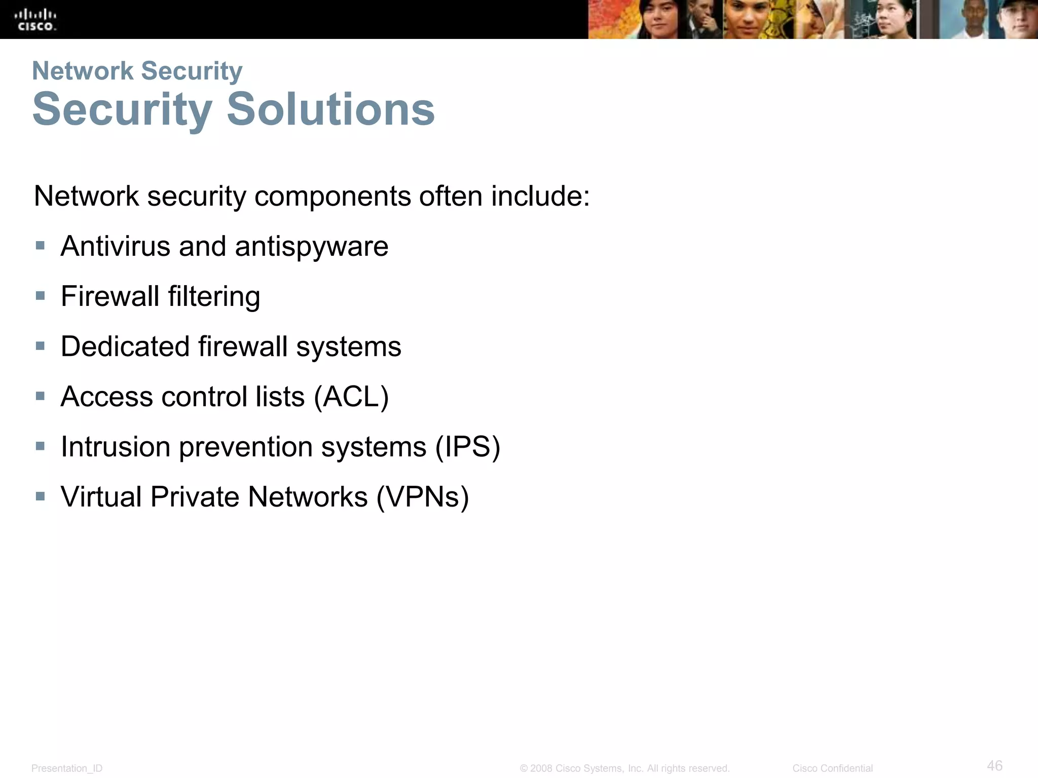 Network Security 
Security Solutions 
Network security components often include: 
 Antivirus and antispyware 
 Firewall filtering 
 Dedicated firewall systems 
 Access control lists (ACL) 
 Intrusion prevention systems (IPS) 
 Virtual Private Networks (VPNs) 
Presentation_ID © 2008 Cisco Systems, Inc. All rights reserved. Cisco Confidential 46 
 