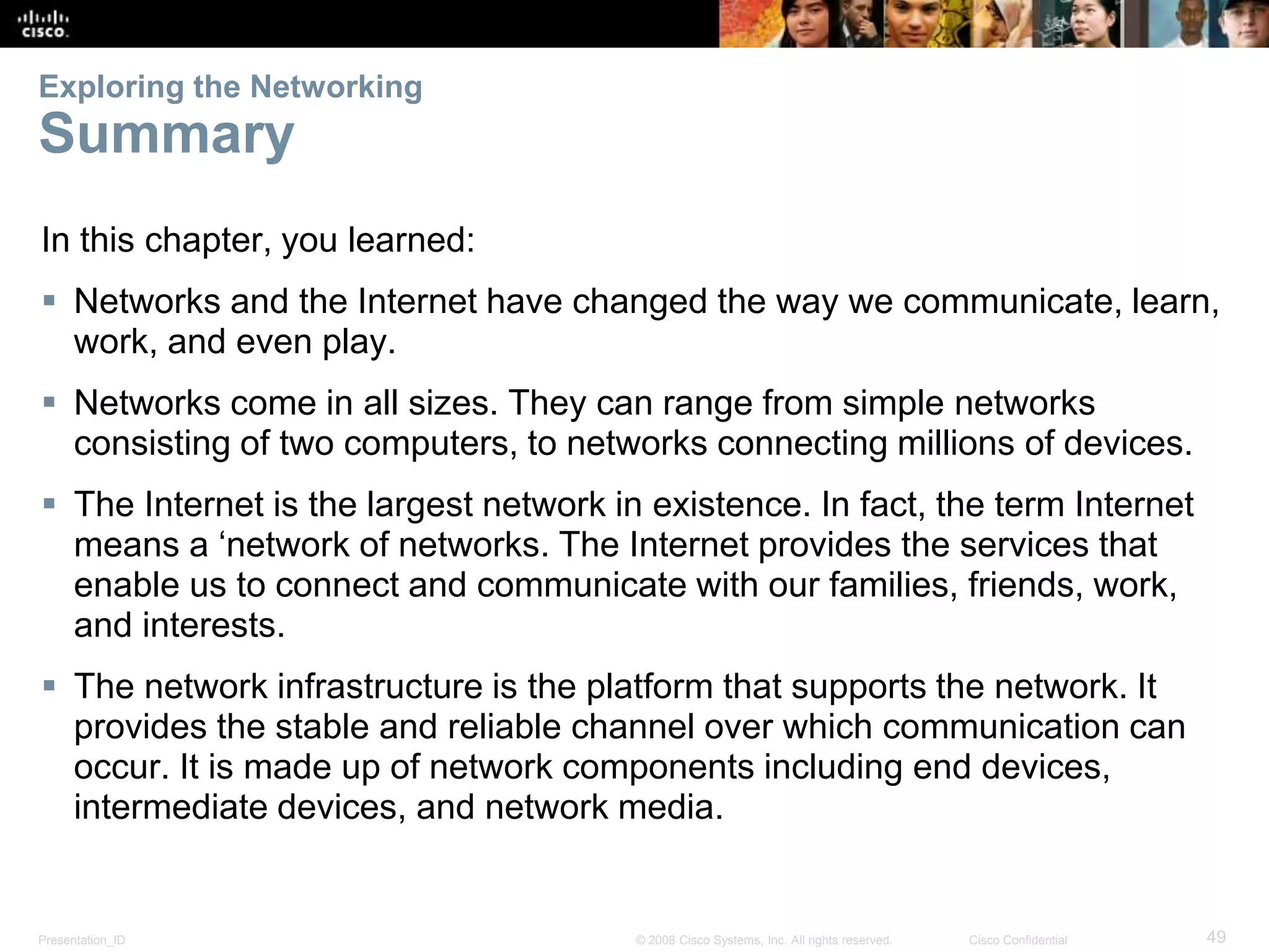 Exploring the Networking 
Summary 
In this chapter, you learned: 
 Networks and the Internet have changed the way we communicate, learn, 
work, and even play. 
 Networks come in all sizes. They can range from simple networks 
consisting of two computers, to networks connecting millions of devices. 
 The Internet is the largest network in existence. In fact, the term Internet 
means a ‘network of networks. The Internet provides the services that 
enable us to connect and communicate with our families, friends, work, 
and interests. 
 The network infrastructure is the platform that supports the network. It 
provides the stable and reliable channel over which communication can 
occur. It is made up of network components including end devices, 
intermediate devices, and network media. 
Presentation_ID © 2008 Cisco Systems, Inc. All rights reserved. Cisco Confidential 49 
 