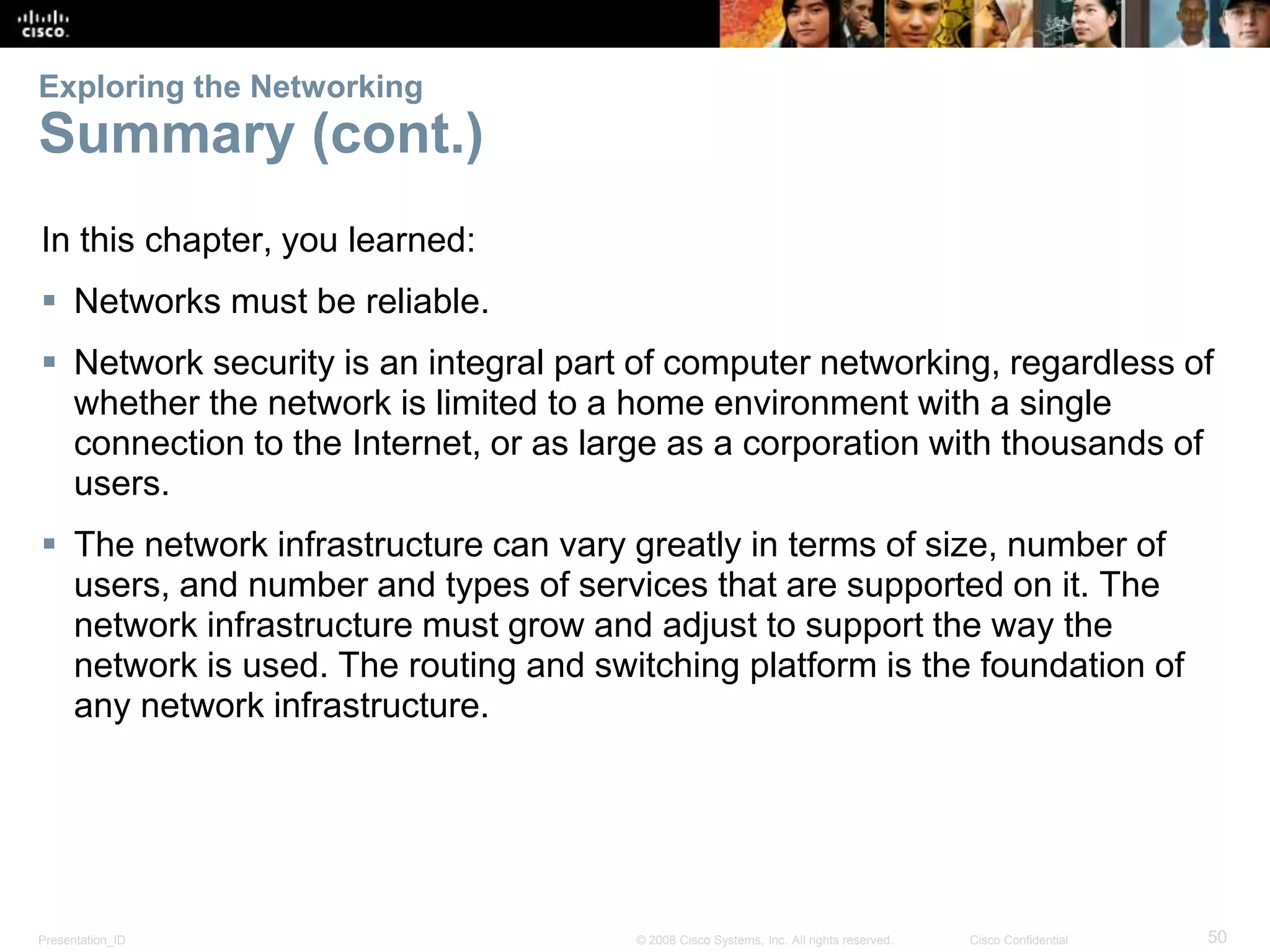 Exploring the Networking 
Summary (cont.) 
In this chapter, you learned: 
 Networks must be reliable. 
 Network security is an integral part of computer networking, regardless of 
whether the network is limited to a home environment with a single 
connection to the Internet, or as large as a corporation with thousands of 
users. 
 The network infrastructure can vary greatly in terms of size, number of 
users, and number and types of services that are supported on it. The 
network infrastructure must grow and adjust to support the way the 
network is used. The routing and switching platform is the foundation of 
any network infrastructure. 
Presentation_ID © 2008 Cisco Systems, Inc. All rights reserved. Cisco Confidential 50 
 
