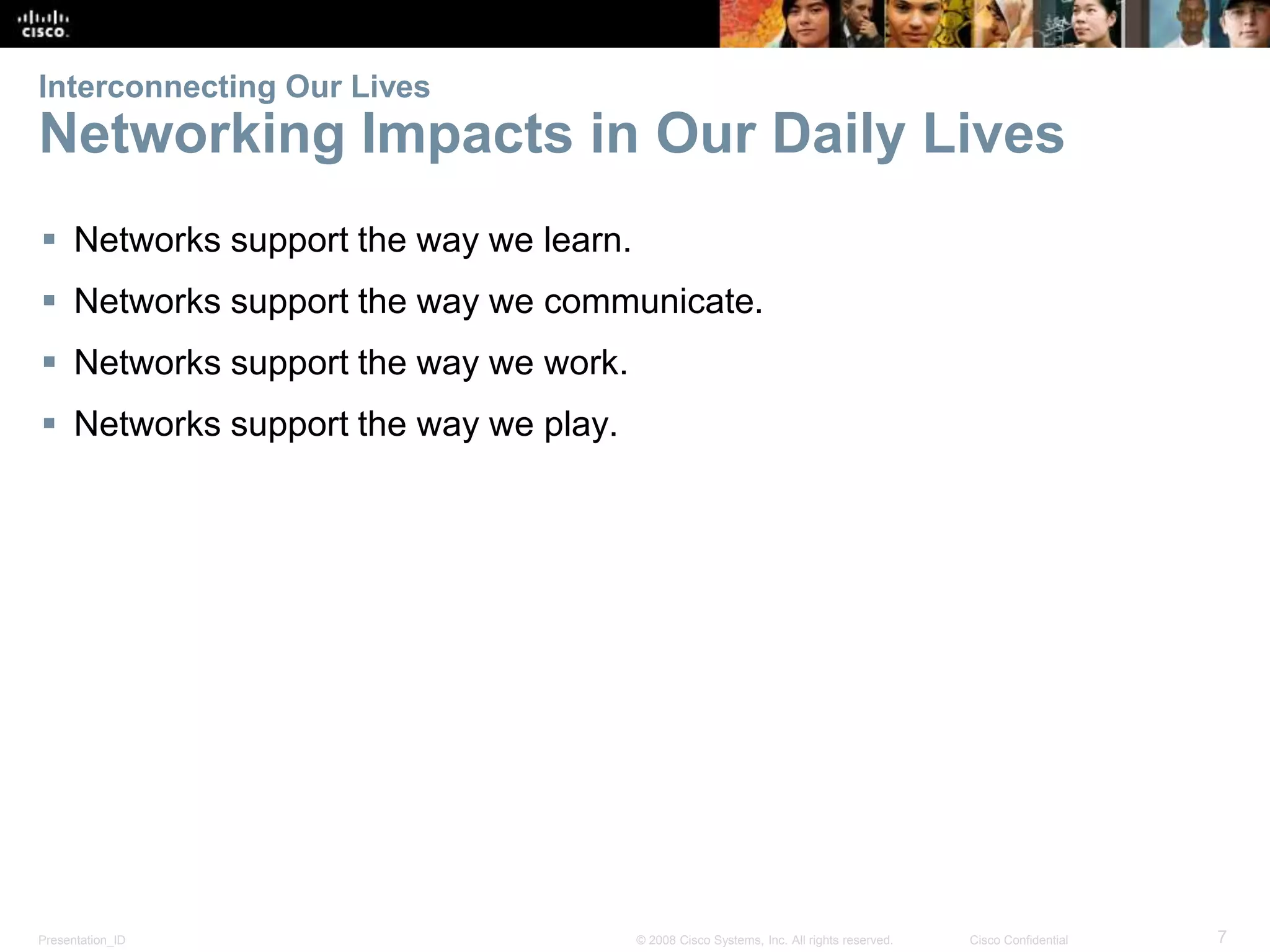 Interconnecting Our Lives 
Networking Impacts in Our Daily Lives 
 Networks support the way we learn. 
 Networks support the way we communicate. 
 Networks support the way we work. 
 Networks support the way we play. 
Presentation_ID © 2008 Cisco Systems, Inc. All rights reserved. Cisco Confidential 7 
 