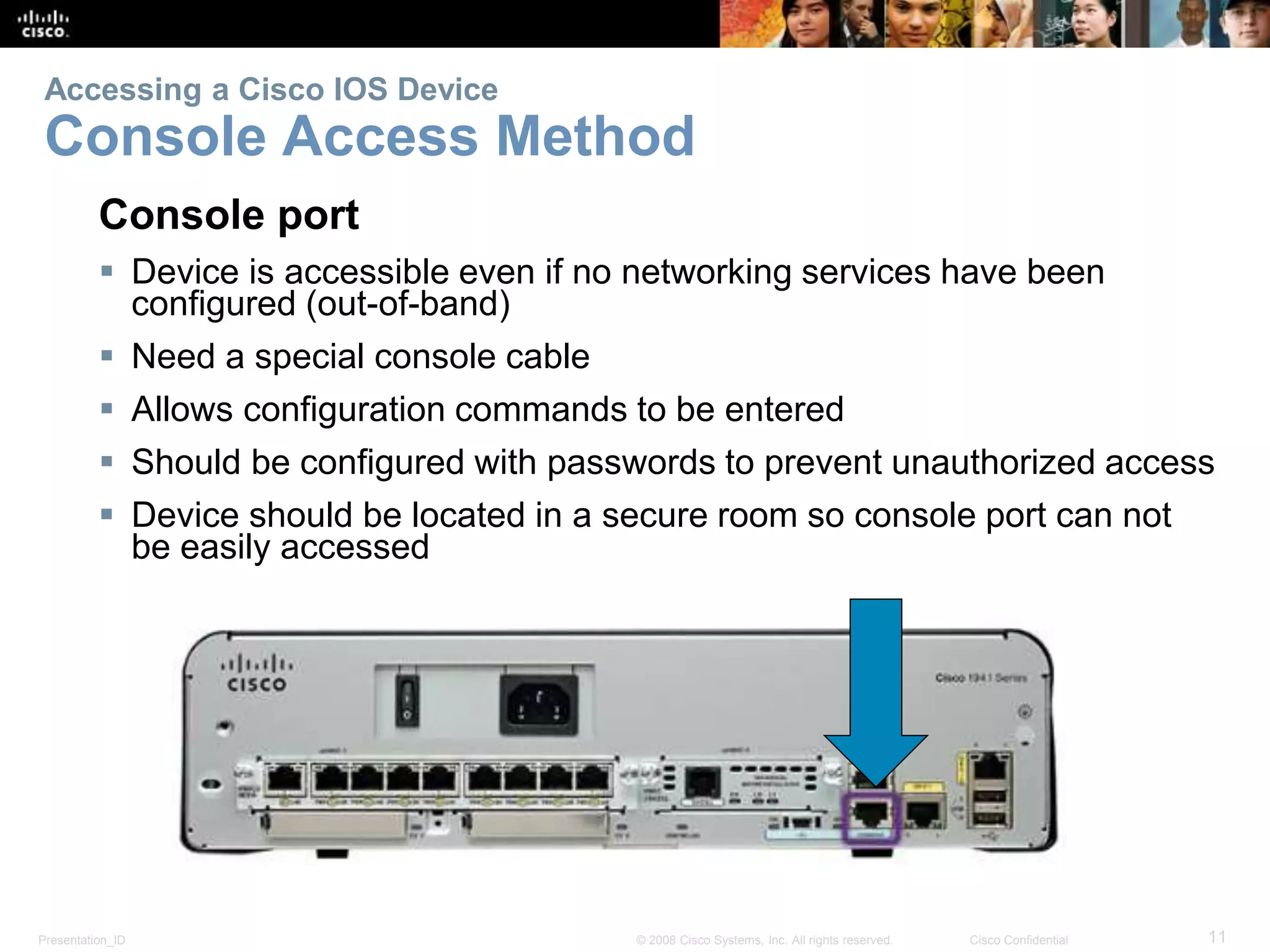 Accessing a Cisco IOS Device 
Console Access Method 
Console port 
 Device is accessible even if no networking services have been 
configured (out-of-band) 
 Need a special console cable 
 Allows configuration commands to be entered 
 Should be configured with passwords to prevent unauthorized access 
 Device should be located in a secure room so console port can not 
be easily accessed 
Presentation_ID © 2008 Cisco Systems, Inc. All rights reserved. Cisco Confidential 11 
 