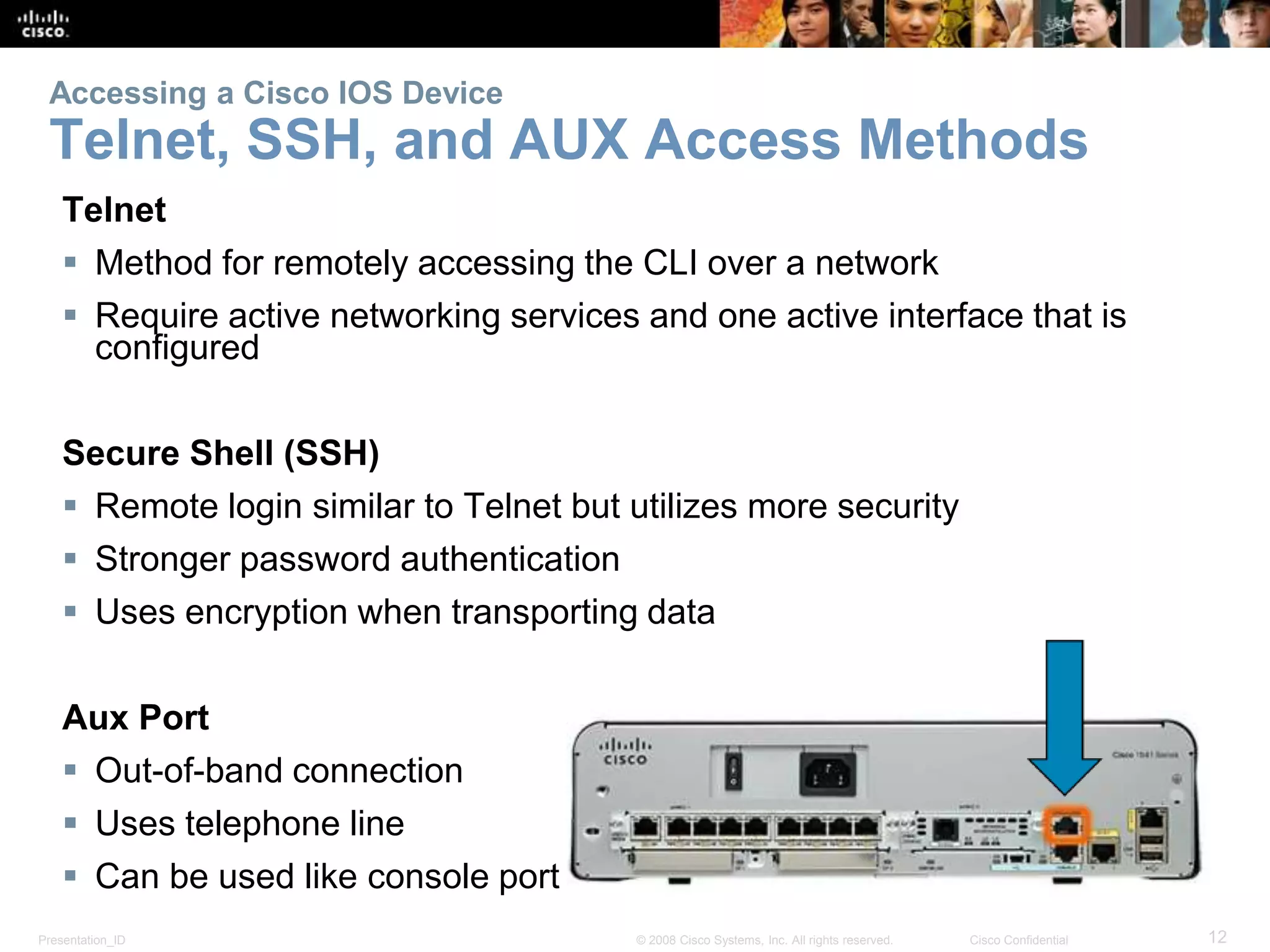 Accessing a Cisco IOS Device 
Telnet, SSH, and AUX Access Methods 
Telnet 
 Method for remotely accessing the CLI over a network 
 Require active networking services and one active interface that is 
configured 
Secure Shell (SSH) 
 Remote login similar to Telnet but utilizes more security 
 Stronger password authentication 
 Uses encryption when transporting data 
Aux Port 
 Out-of-band connection 
 Uses telephone line 
 Can be used like console port 
Presentation_ID © 2008 Cisco Systems, Inc. All rights reserved. Cisco Confidential 12 
 